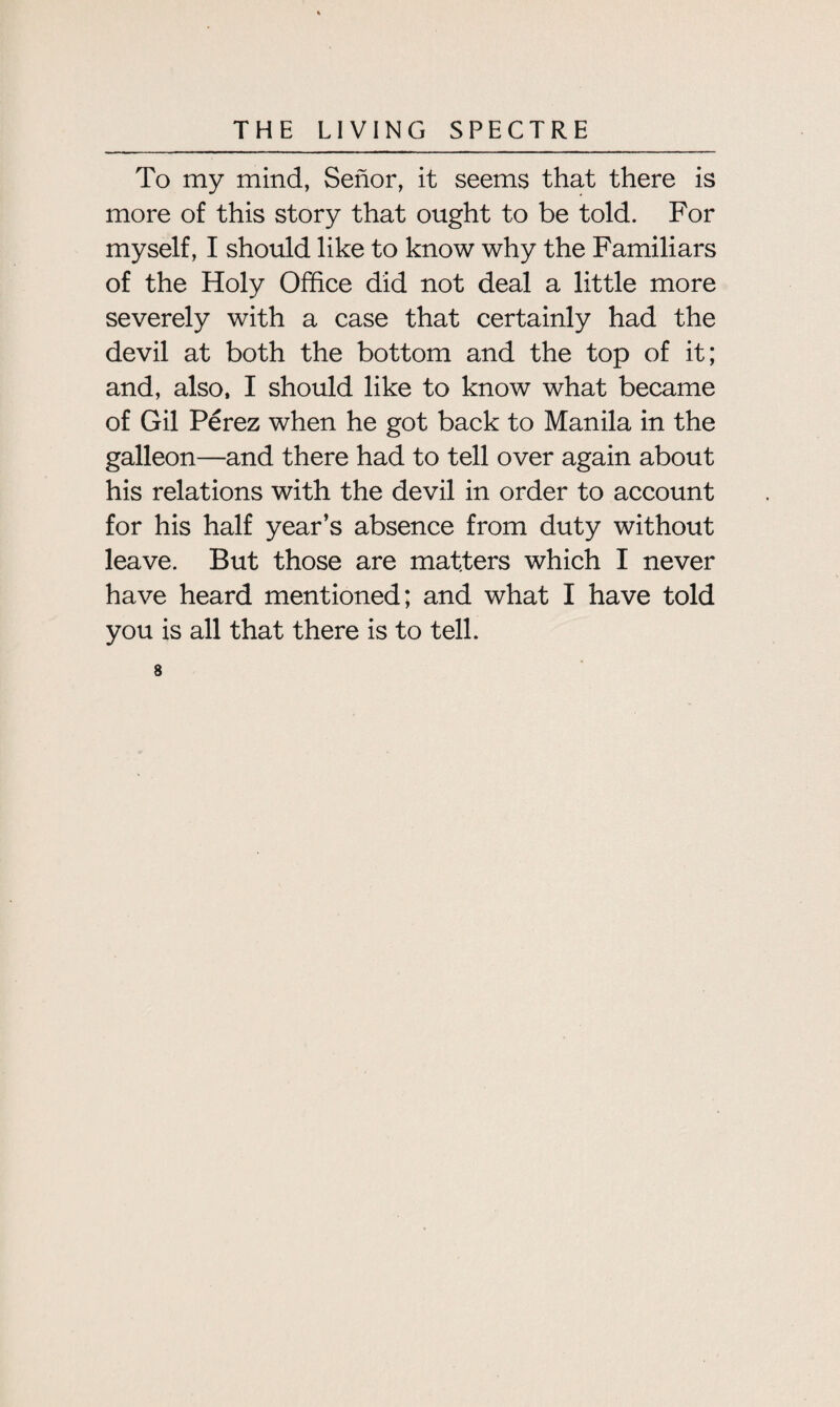 To my mind, Senor, it seems that there is more of this story that ought to be told. For myself, I should like to know why the Familiars of the Holy Office did not deal a little more severely with a case that certainly had the devil at both the bottom and the top of it; and, also, I should like to know what became of Gil Perez when he got back to Manila in the galleon—and there had to tell over again about his relations with the devil in order to account for his half year’s absence from duty without leave. But those are matters which I never have heard mentioned; and what I have told you is all that there is to tell. 8