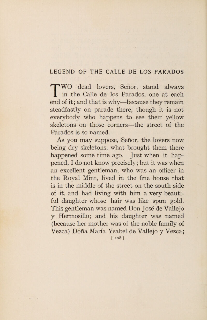 TWO dead lovers, Senor, stand always in the Calle de los Parados, one at each end of it; and that is why—because they remain steadfastly on parade there, though it is not everybody who happens to see their yellow skeletons on those corners—the street of the Parados is so named. As you may suppose, Senor, the lovers now being dry skeletons, what brought them there happened some time ago. Just when it hap¬ pened, 1 do not know precisely; but it was when an excellent gentleman, who was an officer in the Royal Mint, lived in the fine house that is in the middle of the street on the south side of it, and had living with him a very beauti¬ ful daughter whose hair was like spun gold. This gentleman was named Don Jose de Vallejo y Hermosillo; and his daughter was named (because her mother was of the noble family of Vezca) Doha Maria Ysabel de Vallejo y Vezca;