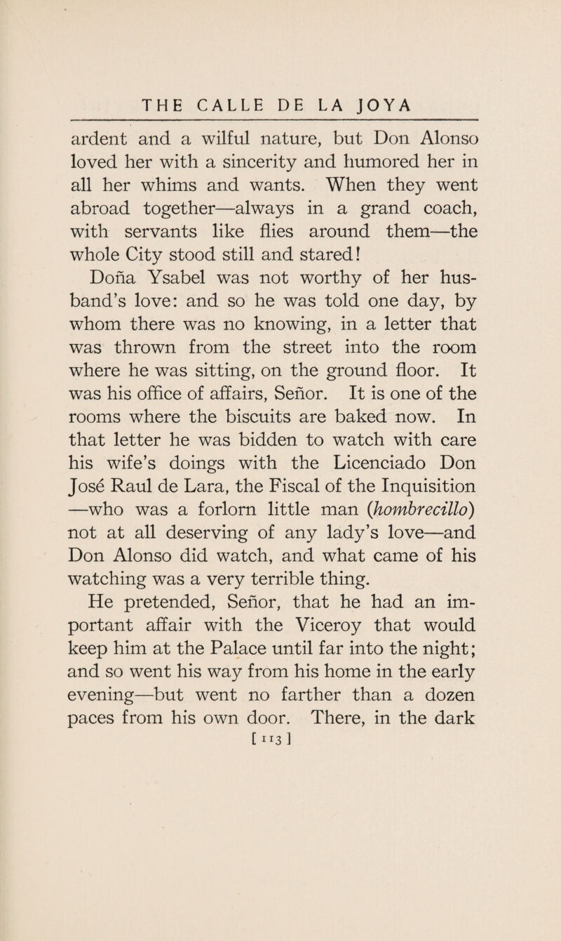 ardent and a wilful nature, but Don Alonso loved her with a sincerity and humored her in all her whims and wants. When they went abroad together—always in a grand coach, with servants like flies around them—the whole City stood still and stared! Doha Ysabel was not worthy of her hus¬ band’s love: and so he was told one day, by whom there was no knowing, in a letter that was thrown from the street into the room where he was sitting, on the ground floor. It was his office of affairs, Senor. It is one of the rooms where the biscuits are baked now. In that letter he was bidden to watch with care his wife’s doings with the Licenciado Don Jose Raul de Lara, the Fiscal of the Inquisition —who was a forlorn little man (hombrecillo) not at all deserving of any lady’s love—and Don Alonso did watch, and what came of his watching was a very terrible thing. He pretended, Senor, that he had an im¬ portant affair with the Viceroy that would keep him at the Palace until far into the night; and so went his way from his home in the early evening—but went no farther than a dozen paces from his own door. There, in the dark [ ii3 ]