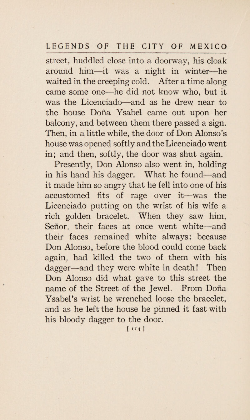 street, huddled close into a doorway, his cloak around him—it was a night in winter—he waited in the creeping cold. After a time along came some one—he did not know who, but it was the Licenciado—and as he drew near to the house Doha Ysabel came out upon her balcony, and between them there passed a sign. Then, in a little while, the door of Don Alonso’s house was opened softly and the Licenciado went in; and then, softly, the door was shut again. Presently, Don Alonso also went in, holding in his hand his dagger. What he found—and it made him so angry that he fell into one of his accustomed fits of rage over it—was the Licenciado putting on the wrist of his wife a rich golden bracelet. When they saw him, Senor, their faces at once went white—and their faces remained white always: because Don Alonso, before the blood could come back again, had killed the two of them with his dagger—and they were white in death! Then Don Alonso did what gave to this street the name of the Street of the Jewel. From Doha Ysabel’s wrist he wrenched loose the bracelet, and as he left the house he pinned it fast with his bloody dagger to the door. [ ii4 ]