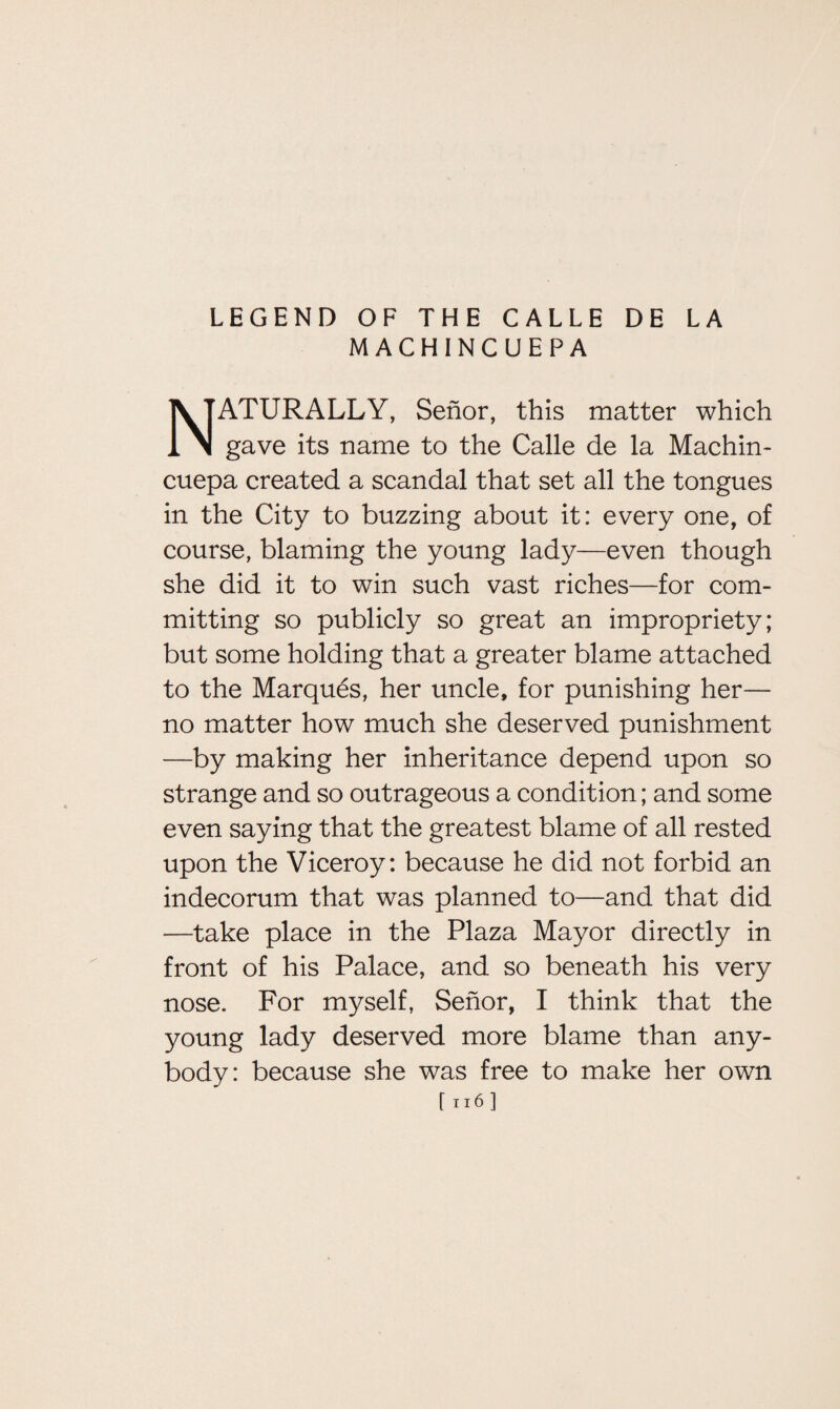 M ACHINCUEPA NATURALLY, Senor, this matter which gave its name to the Calle de la Machin- cuepa created a scandal that set all the tongues in the City to buzzing about it: every one, of course, blaming the young lady—even though she did it to win such vast riches—for com- mitting so publicly so great an impropriety; but some holding that a greater blame attached to the Marques, her uncle, for punishing her— no matter how much she deserved punishment —by making her inheritance depend upon so strange and so outrageous a condition; and some even saying that the greatest blame of all rested upon the Viceroy: because he did not forbid an indecorum that was planned to—and that did —take place in the Plaza Mayor directly in front of his Palace, and so beneath his very nose. For myself, Senor, I think that the young lady deserved more blame than any¬ body: because she was free to make her own [n6J