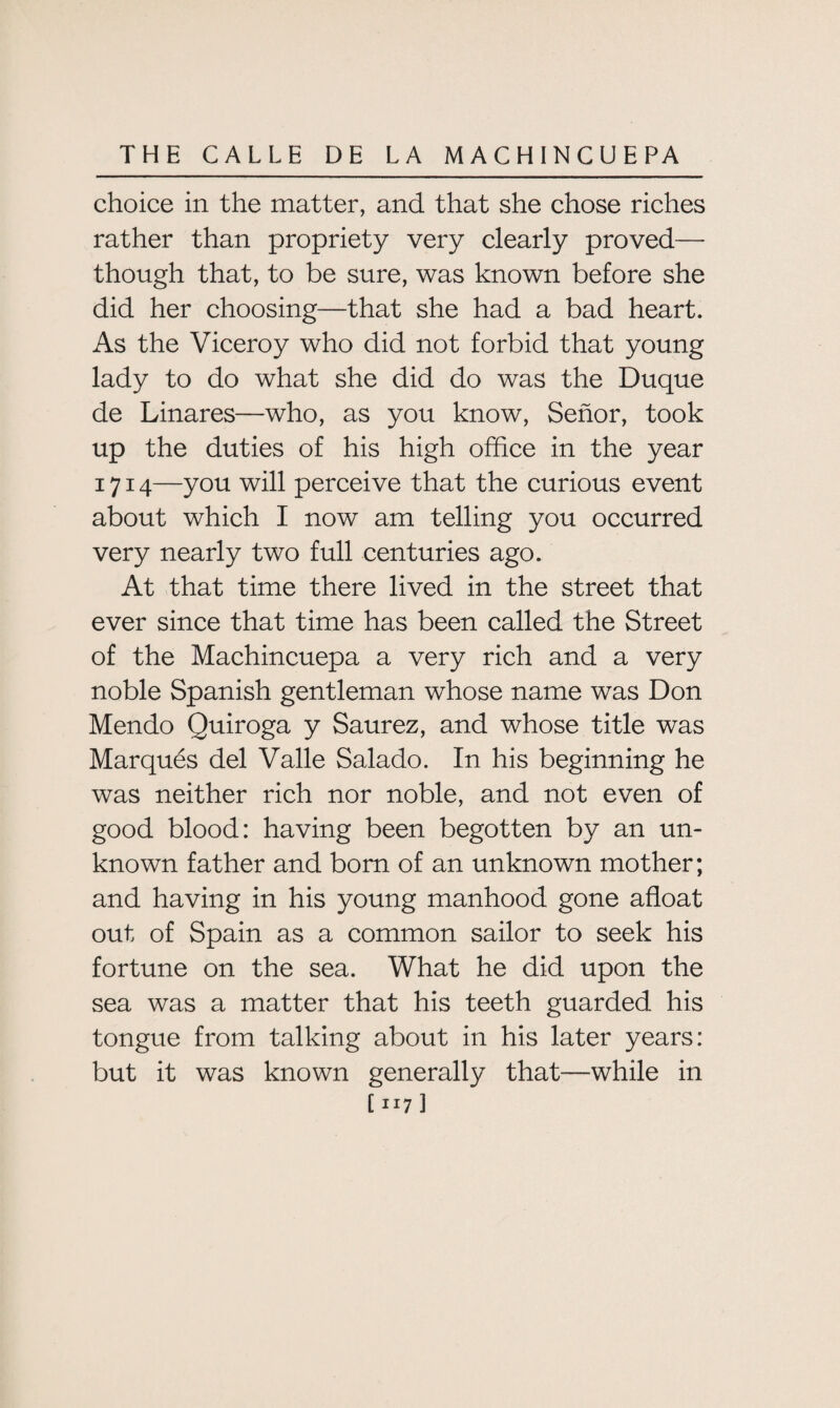 choice in the matter, and that she chose riches rather than propriety very clearly proved— though that, to be sure, was known before she did her choosing—that she had a bad heart. As the Viceroy who did not forbid that young lady to do what she did do was the Duque de Linares—who, as you know, Senor, took up the duties of his high office in the year 1714—you will perceive that the curious event about which I now am telling you occurred very nearly two full centuries ago. At that time there lived in the street that ever since that time has been called the Street of the Machincuepa a very rich and a very noble Spanish gentleman whose name was Don Mendo Quiroga y Saurez, and whose title was Marques del Valle Salado. In his beginning he was neither rich nor noble, and not even of good blood: having been begotten by an un¬ known father and born of an unknown mother; and having in his young manhood gone afloat out of Spain as a common sailor to seek his fortune on the sea. What he did upon the sea was a matter that his teeth guarded his tongue from talking about in his later years: but it was known generally that—while in [ JI7 ]