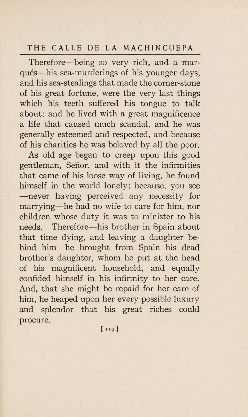 Therefore—being so very rich, and a mar¬ ques—his sea-murderings of his younger days, and his sea-stealings that made the corner-stone of his great fortune, were the very last things which his teeth suffered his tongue to talk about: and he lived with a great magnificence a life that caused much scandal, and he was generally esteemed and respected, and because of his charities he was beloved by all the poor. As old age began to creep upon this good gentleman, Senor, and with it the infirmities that came of his loose way of living, he found himself in the world lonely: because, you see —never having perceived any necessity for marrying—he had no wife to care for him, nor children whose duty it was to minister to his needs. Therefore—his brother in Spain about that time dying, and leaving a daughter be¬ hind him—he brought from Spain his dead brother’s daughter, whom he put at the head of his magnificent household, and equally confided himself in his infirmity to her care. And, that she might be repaid for her care of him, he heaped upon her every possible luxury and splendor that his great riches could procure. [ 1191