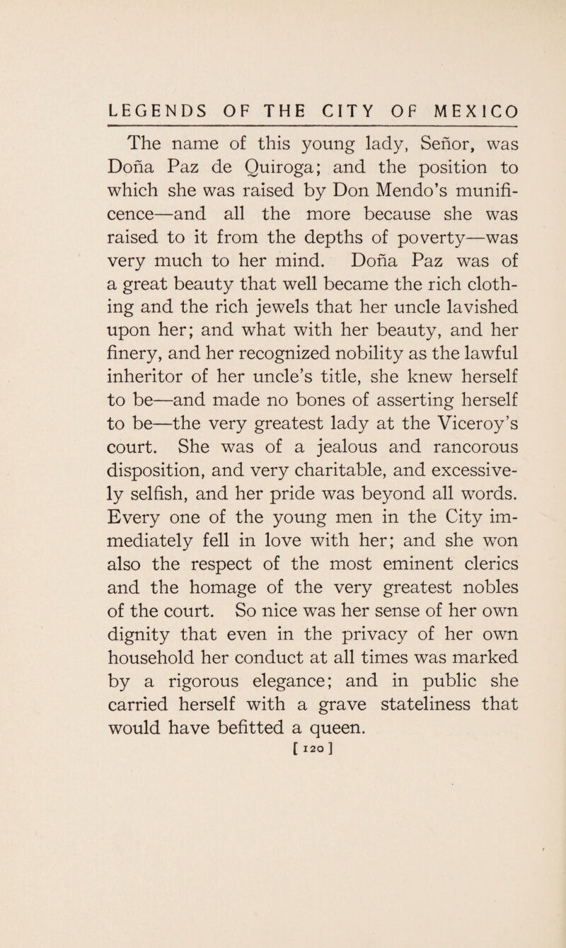 The name of this young lady, Senor, was Doha Paz de Quiroga; and the position to which she was raised by Don Mendo’s munifi¬ cence—and all the more because she was raised to it from the depths of poverty—was very much to her mind. Dona Paz was of a great beauty that well became the rich cloth¬ ing and the rich jewels that her uncle lavished upon her; and what with her beauty, and her finery, and her recognized nobility as the lawful inheritor of her uncle’s title, she knew herself to be—and made no bones of asserting herself to be—the very greatest lady at the Viceroy’s court. She was of a jealous and rancorous disposition, and very charitable, and excessive¬ ly selfish, and her pride was beyond all words. Every one of the young men in the City im¬ mediately fell in love with her; and she won also the respect of the most eminent clerics and the homage of the very greatest nobles of the court. So nice was her sense of her own dignity that even in the privacy of her own household her conduct at all times was marked by a rigorous elegance; and in public she carried herself with a grave stateliness that would have befitted a queen.