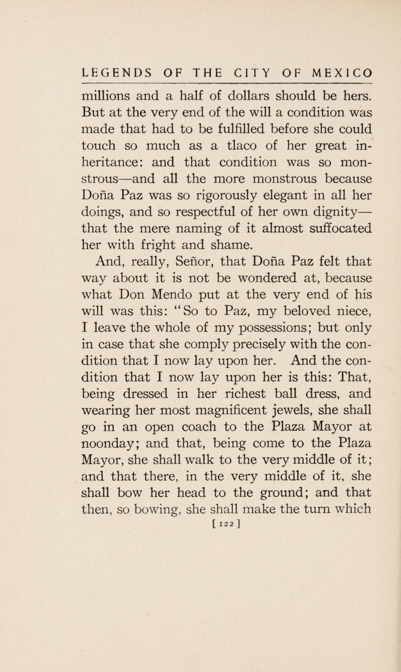 millions and a half of dollars should be hers. But at the very end of the will a condition was made that had to be fulfilled before she could touch so much as a tlaco of her great in¬ heritance : and that condition was so mon¬ strous—and all the more monstrous because Doha Paz was so rigorously elegant in all her doings, and so respectful of her own dignity— that the mere naming of it almost suffocated her with fright and shame. And, really, Senor, that Doha Paz felt that way about it is not be wondered at, because what Don Mendo put at the very end of his will was this: “So to Paz, my beloved niece, I leave the whole of my possessions; but only in case that she comply precisely with the con¬ dition that I now lay upon her. And the con¬ dition that I now lay upon her is this: That, being dressed in her richest ball dress, and wearing her most magnificent jewels, she shall go in an open coach to the Plaza Mayor at noonday; and that, being come to the Plaza Mayor, she shall walk to the very middle of it; and that there, in the very middle of it, she shall bow her head to the ground; and that then, so bowing, she shall make the turn which