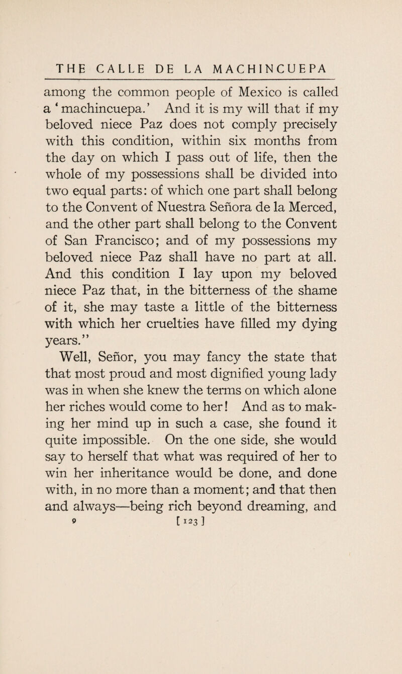 among the common people of Mexico is called a * machincuepa. ’ And it is my will that if my beloved niece Paz does not comply precisely with this condition, within six months from the day on which I pass out of life, then the whole of my possessions shall be divided into two equal parts: of which one part shall belong to the Convent of Nuestra Senora de la Merced, and the other part shall belong to the Convent of San Francisco; and of my possessions my beloved niece Paz shall have no part at all. And this condition I lay upon my beloved niece Paz that, in the bitterness of the shame of it, she may taste a little of the bitterness with which her cruelties have filled my dying years.” Well, Senor, you may fancy the state that that most proud and most dignified young lady was in when she knew the terms on which alone her riches would come to her! And as to mak¬ ing her mind up in such a case, she found it quite impossible. On the one side, she would say to herself that what was required of her to win her inheritance would be done, and done with, in no more than a moment; and that then and always—being rich beyond dreaming, and o [123]