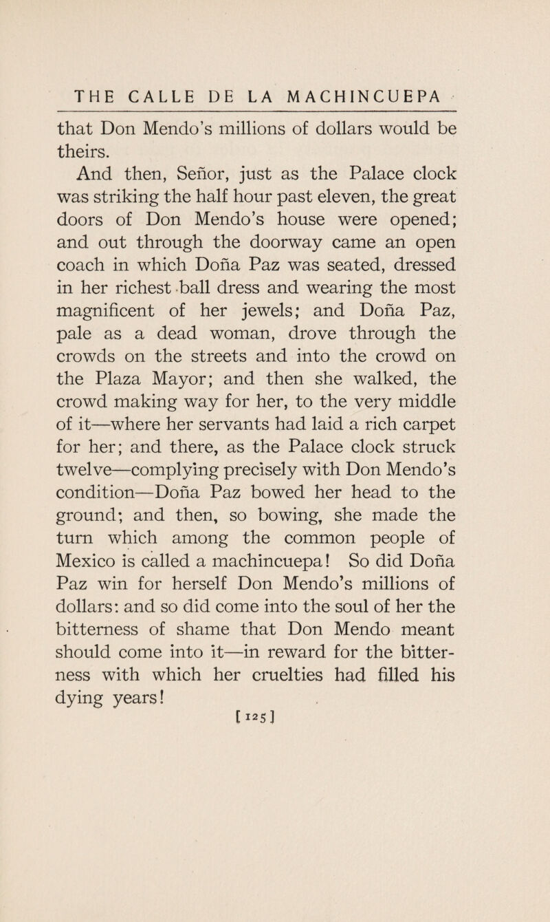 that Don Mendo’s millions of dollars would be theirs. And then, Senor, just as the Palace clock was striking the half hour past eleven, the great doors of Don Mendo’s house were opened; and out through the doorway came an open coach in which Doha Paz was seated, dressed in her richest ball dress and wearing the most magnificent of her jewels; and Doha Paz, pale as a dead woman, drove through the crowds on the streets and into the crowd on the Plaza Mayor; and then she walked, the crowd making way for her, to the very middle of it—where her servants had laid a rich carpet for her; and there, as the Palace clock struck twelve—complying precisely with Don Mendo’s condition—Doha Paz bowed her head to the ground; and then, so bowing, she made the turn which among the common people of Mexico is called a machincuepa 1 So did Doha Paz win for herself Don Mendo’s millions of dollars: and so did come into the soul of her the bitterness of shame that Don Mendo meant should come into it—in reward for the bitter¬ ness with which her cruelties had filled his dying years! [ 125]