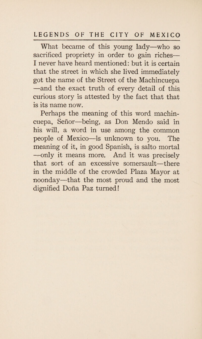 What became of this young lady—who so sacrificed propriety in order to gain riches— I never have heard mentioned: but it is certain that the street in which she lived immediately got the name of the Street of the Machincuepa —and the exact truth of every detail of this curious story is attested by the fact that that is its name now. Perhaps the meaning of this word machin¬ cuepa, Senor—being, as Don Mendo said in his will, a word in use among the common people of Mexico—is unknown to you. The meaning of it, in good Spanish, is salto mortal —only it means more. And it was precisely that sort of an excessive somersault—there in the middle of the crowded Plaza Mayor at noonday—that the most proud and the most dignified Dona Paz turned!