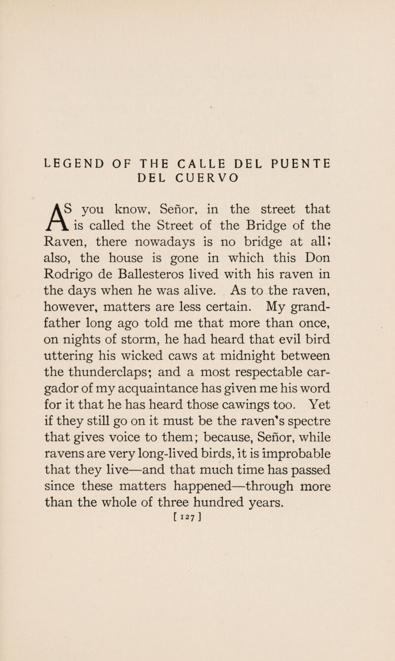 LEGEND OF THE CALLE DEL PUENTE DEL CUERVO > you know, Senor, in the street that i \ is called the Street of the Bridge of the Raven, there nowadays is no bridge at all; also, the house is gone in which this Don Rodrigo de Ballesteros lived with his raven in the days when he was alive. As to the raven, however, matters are less certain. My grand¬ father long ago told me that more than once, on nights of storm, he had heard that evil bird uttering his wicked caws at midnight between the thunderclaps; and a most respectable car- gador of my acquaintance has given me his word for it that he has heard those cawings too. Yet if they still go on it must be the raven’s spectre that gives voice to them; because, Senor, while ravens are very long-lived birds, it is improbable that they live—and that much time has passed since these matters happened—through more than the whole of three hundred years.