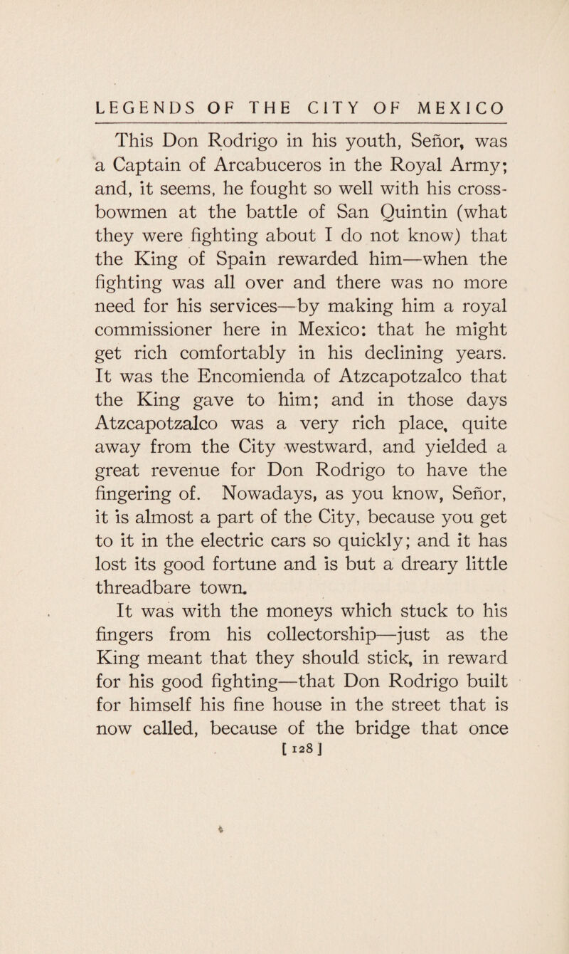 This Don Rodrigo in his youth, Senor, was a Captain of Arcabuceros in the Royal Army; and, it seems, he fought so well with his cross¬ bowmen at the battle of San Quintin (what they were fighting about I do not know) that the King of Spain rewarded him—when the fighting was all over and there was no more need for his services—by making him a royal commissioner here in Mexico: that he might get rich comfortably in his declining years. It was the Encomienda of Atzcapotzalco that the King gave to him; and in those days Atzcapotzalco was a very rich place, quite away from the City westward, and yielded a great revenue for Don Rodrigo to have the fingering of. Nowadays, as you know, Senor, it is almost a part of the City, because you get to it in the electric cars so quickly; and it has lost its good fortune and is but a dreary little threadbare town. It was with the moneys which stuck to his fingers from his collectorship—just as the King meant that they should stick, in reward for his good fighting—that Don Rodrigo built for himself his fine house in the street that is now called, because of the bridge that once