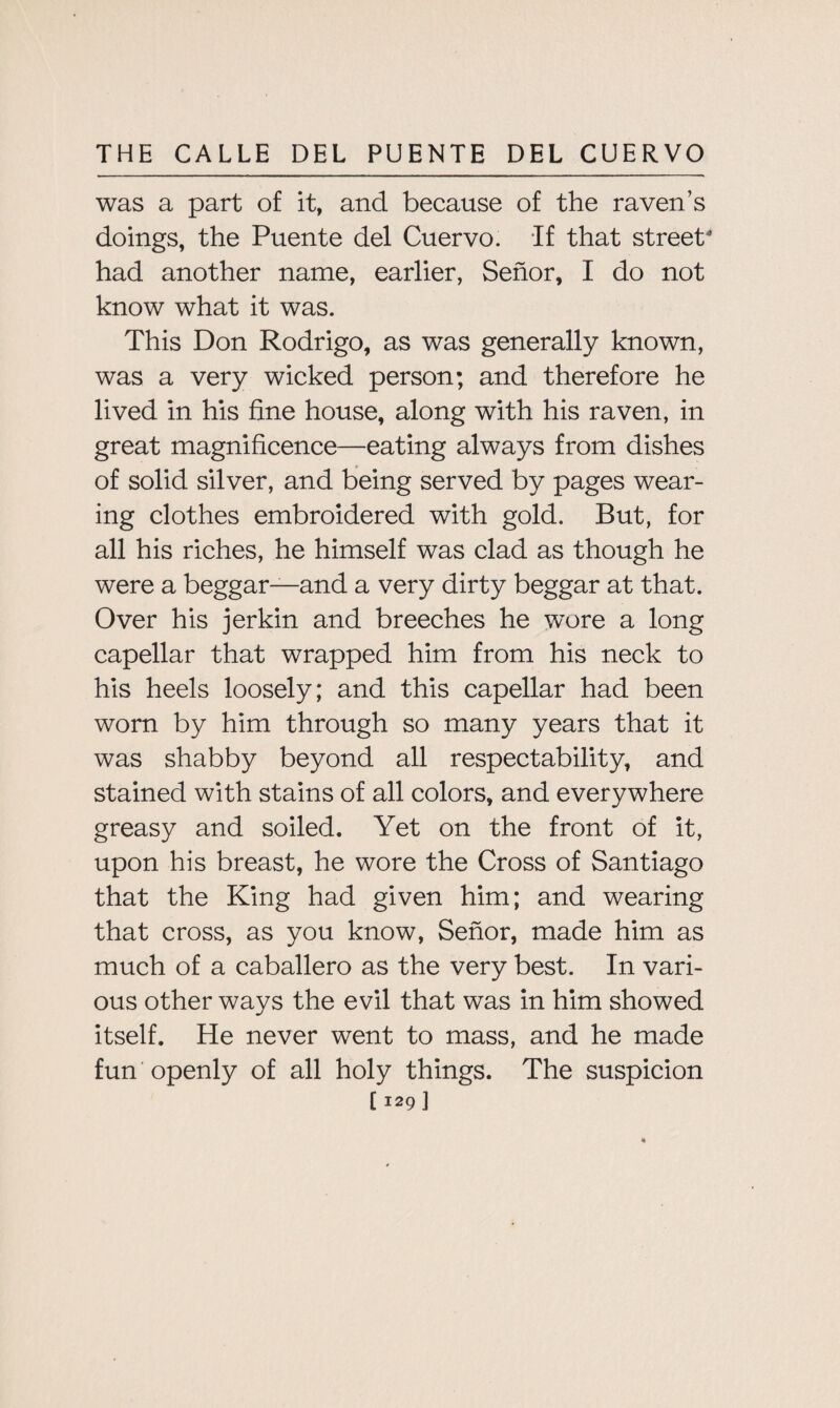 was a part of it, and because of the raven’s doings, the Puente del Cuervo. If that street had another name, earlier, Senor, I do not know what it was. This Don Rodrigo, as was generally known, was a very wicked person; and therefore he lived in his fine house, along with his raven, in great magnificence—eating always from dishes of solid silver, and being served by pages wear¬ ing clothes embroidered with gold. But, for all his riches, he himself was clad as though he were a beggar—and a very dirty beggar at that. Over his jerkin and breeches he wore a long capellar that wrapped him from his neck to his heels loosely; and this capellar had been worn by him through so many years that it was shabby beyond all respectability, and stained with stains of all colors, and everywhere greasy and soiled. Yet on the front of it, upon his breast, he wore the Cross of Santiago that the King had given him; and wearing that cross, as you know, Senor, made him as much of a caballero as the very best. In vari¬ ous other ways the evil that was in him showed itself. He never went to mass, and he made fun openly of all holy things. The suspicion
