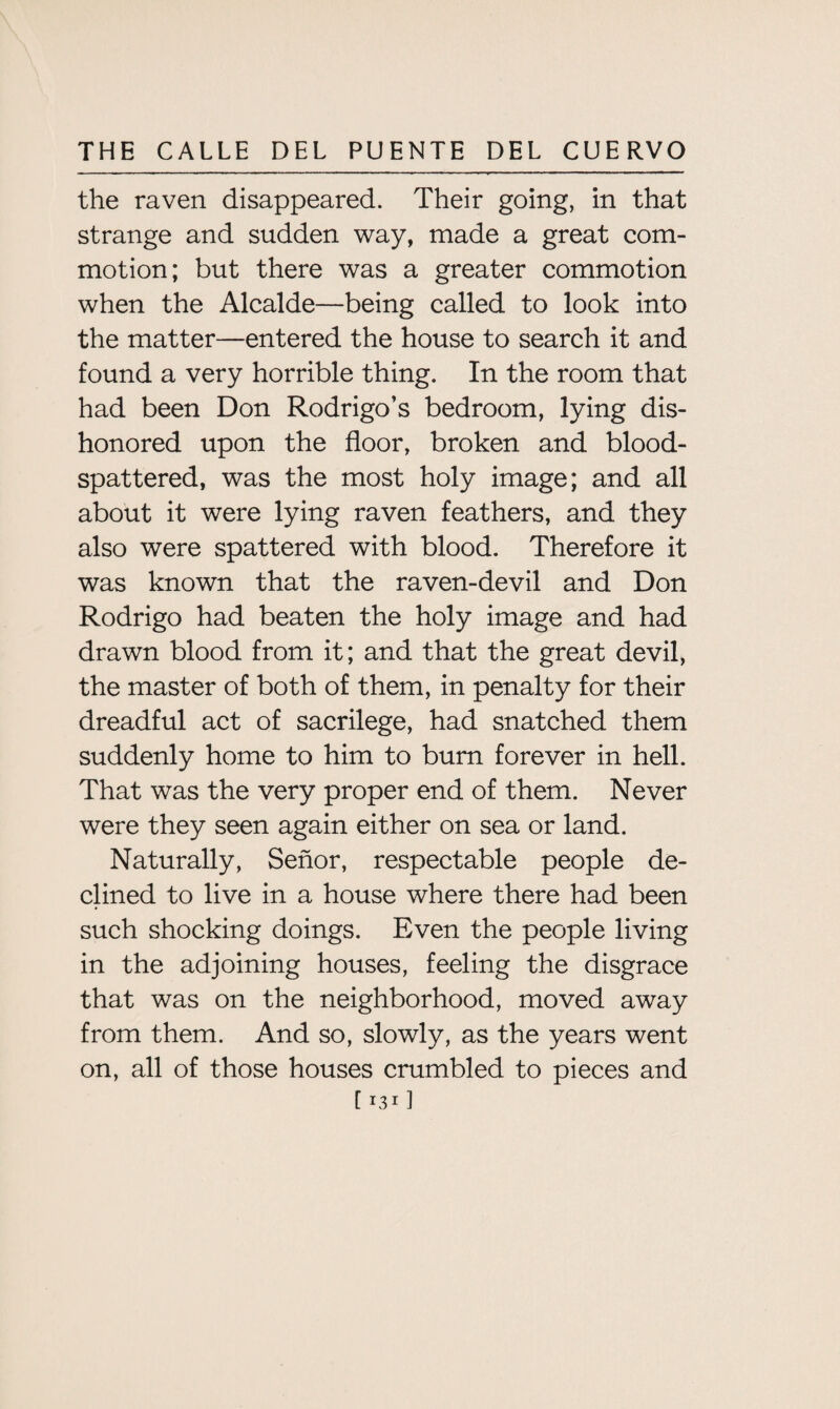 the raven disappeared. Their going, in that strange and sudden way, made a great com¬ motion; but there was a greater commotion when the Alcalde—being called to look into the matter—entered the house to search it and found a very horrible thing. In the room that had been Don Rodrigo’s bedroom, lying dis¬ honored upon the floor, broken and blood- spattered, was the most holy image; and all about it were lying raven feathers, and they also were spattered with blood. Therefore it was known that the raven-devil and Don Rodrigo had beaten the holy image and had drawn blood from it; and that the great devil, the master of both of them, in penalty for their dreadful act of sacrilege, had snatched them suddenly home to him to bum forever in hell. That was the very proper end of them. Never were they seen again either on sea or land. Naturally, Senor, respectable people de¬ clined to live in a house where there had been such shocking doings. Even the people living in the adjoining houses, feeling the disgrace that was on the neighborhood, moved away from them. And so, slowly, as the years went on, all of those houses crumbled to pieces and C x31 ]