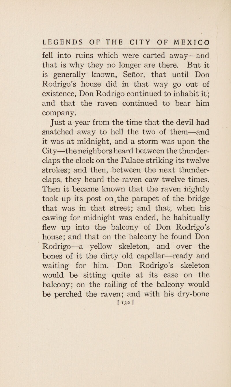 fell into ruins which were carted away—and that is why they no longer are there. But it is generally known, Senor, that until Don Rodrigo’s house did in that way go out of existence, Don Rodrigo continued to inhabit it; and that the raven continued to bear him company. Just a year from the time that the devil had snatched away to hell the two of them—and it was at midnight, and a storm was upon the City—the neighbors heard between the thunder¬ claps the clock on the Palace striking its twelve strokes; and then, between the next thunder¬ claps, they heard the raven caw twelve times. Then it became known that the raven nightly took up its post on s the parapet of the bridge that was in that street; and that, when his cawing for midnight was ended, he habitually flew up into the balcony of Don Rodrigo’s house; and that on the balcony he found Don Rodrigo—a yellow skeleton, and over the bones of it the dirty old capellar—ready and waiting for him. Don Rodrigo’s skeleton would be sitting quite at its ease on the balcony; on the railing of the balcony would be perched the raven; and with his dry-bone