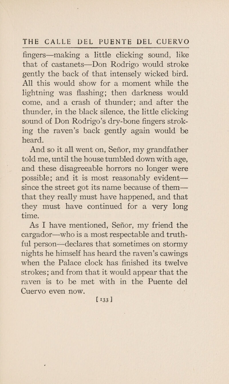 fingers—making a little clicking sound, like that of castanets—Don Rodrigo would stroke gently the back of that intensely wicked bird. All this would show for a moment while the lightning was flashing; then darkness would come, and a crash of thunder; and after the thunder, in the black silence, the little clicking sound of Don Rodrigo’s dry-bone fingers strok¬ ing the raven’s back gently again would be heard. And so it all went on, Senor, my grandfather told me, until the house tumbled down with age, and these disagreeable horrors no longer were possible; and it is most reasonably evident— since the street got its name because of them— that they really must have happened, and that they must have continued for a very long time. As I have mentioned, Senor, my friend the cargador—who is a most respectable and truth¬ ful person—declares that sometimes on stormy nights he himself has heard the raven’s cawings when the Palace clock has finished its twelve strokes; and from that it would appear that the raven is to be met with in the Puente del Cuervo even now.