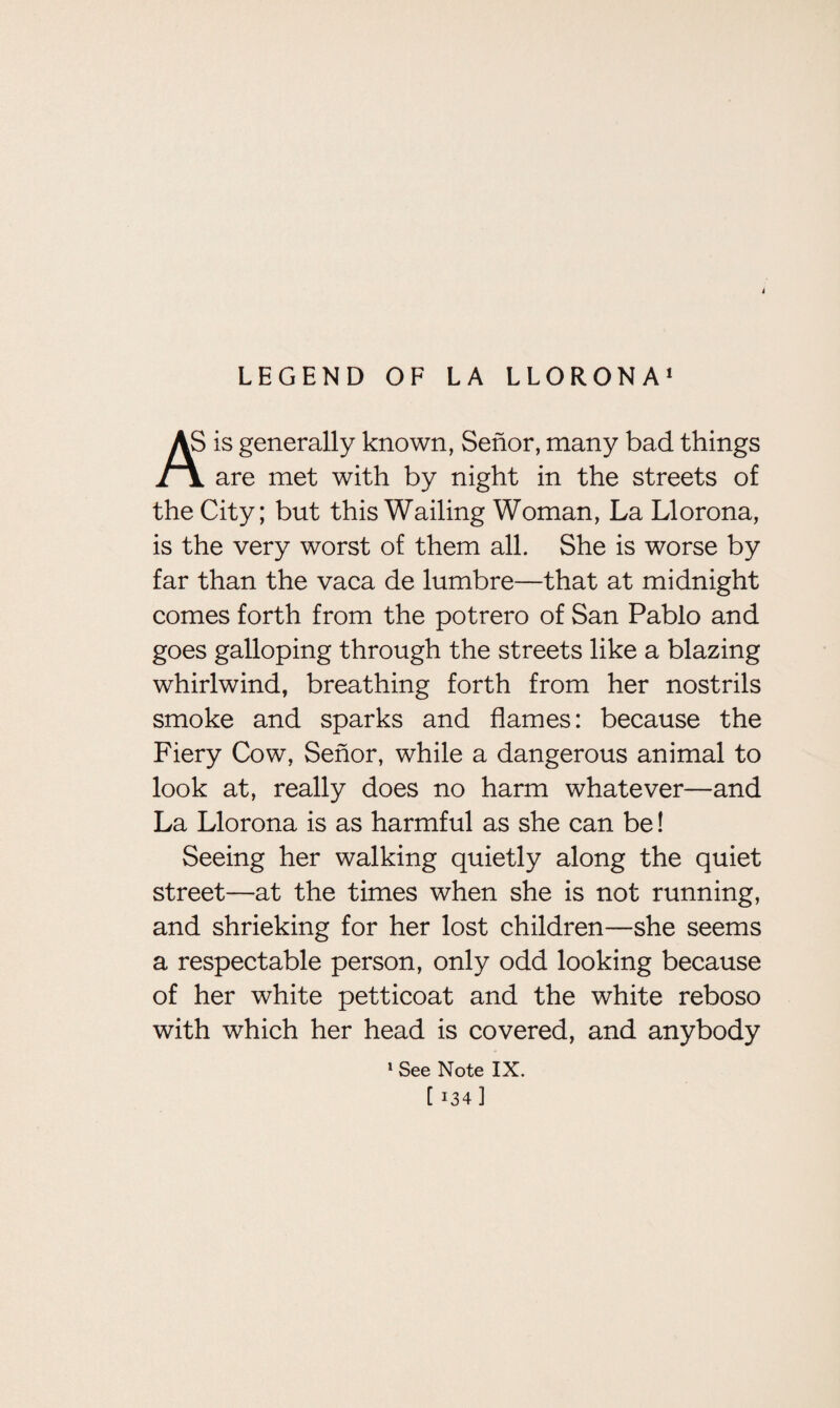 i LEGEND OF LA LLORONA1 AS is generally known, Senor, many bad things Jr\ are met with by night in the streets of the City; but this Wailing Woman, La Llorona, is the very worst of them all. She is worse by far than the vaca de lumbre—that at midnight comes forth from the potrero of San Pablo and goes galloping through the streets like a blazing whirlwind, breathing forth from her nostrils smoke and sparks and flames: because the Fiery Cow, Senor, while a dangerous animal to look at, really does no harm whatever—and La Llorona is as harmful as she can be! Seeing her walking quietly along the quiet street—at the times when she is not running, and shrieking for her lost children—she seems a respectable person, only odd looking because of her white petticoat and the white reboso with which her head is covered, and anybody 1 See Note IX.