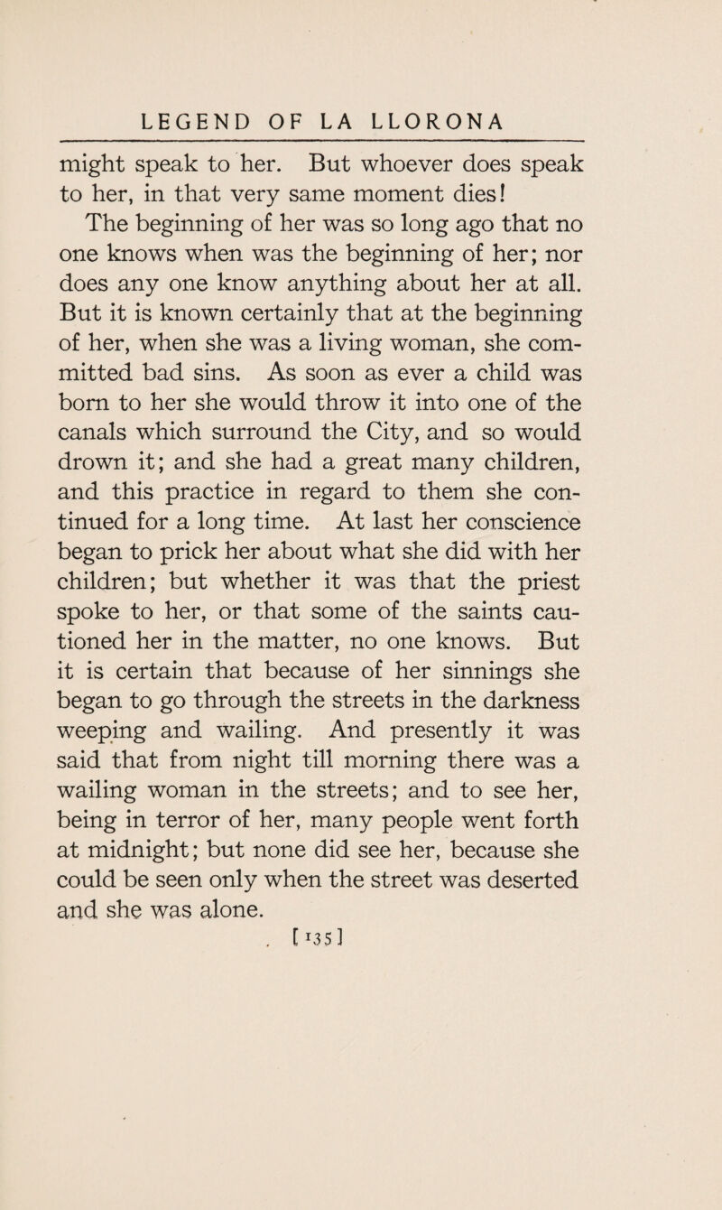 might speak to her. But whoever does speak to her, in that very same moment dies! The beginning of her was so long ago that no one knows when was the beginning of her; nor does any one know anything about her at all. But it is known certainly that at the beginning of her, when she was a living woman, she com¬ mitted bad sins. As soon as ever a child was bom to her she would throw it into one of the canals which surround the City, and so would drown it; and she had a great many children, and this practice in regard to them she con¬ tinued for a long time. At last her conscience began to prick her about what she did with her children; but whether it was that the priest spoke to her, or that some of the saints cau¬ tioned her in the matter, no one knows. But it is certain that because of her sinnings she began to go through the streets in the darkness weeping and wailing. And presently it was said that from night till morning there was a wailing woman in the streets; and to see her, being in terror of her, many people went forth at midnight; but none did see her, because she could be seen only when the street was deserted and she was alone. [ T35 ]