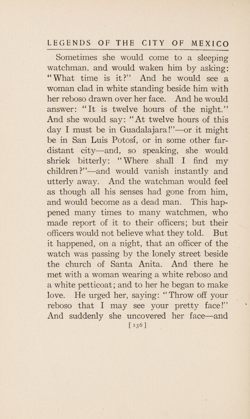Sometimes she would come to a sleeping watchman, and would waken him by asking: “What time is it?” And he would see a woman clad in white standing beside him with her reboso drawn over her face. And he would answer: “It is twelve hours of the night.” And she would say: “At twelve hours of this day I must be in Guadalajara!”—or it might be in San Luis Potosi, or in some other far- distant city—and, so speaking, she would shriek bitterly: “Where shall I find my children?”—and would vanish instantly and utterly away. And the watchman would feel as though all his senses had gone from him, and would become as a dead man. This hap¬ pened many times to many watchmen, who made report of it to their officers; but their officers would not believe what they told. But it happened, on a night, that an officer of the watch was passing by the lonely street beside the church of Santa Anita. And there he met with a woman wearing a white reboso and a white petticoat; and to her he began to make love. He urged her, saying: “Throw off your reboso that I may see your pretty face!” And suddenly she uncovered her face—and