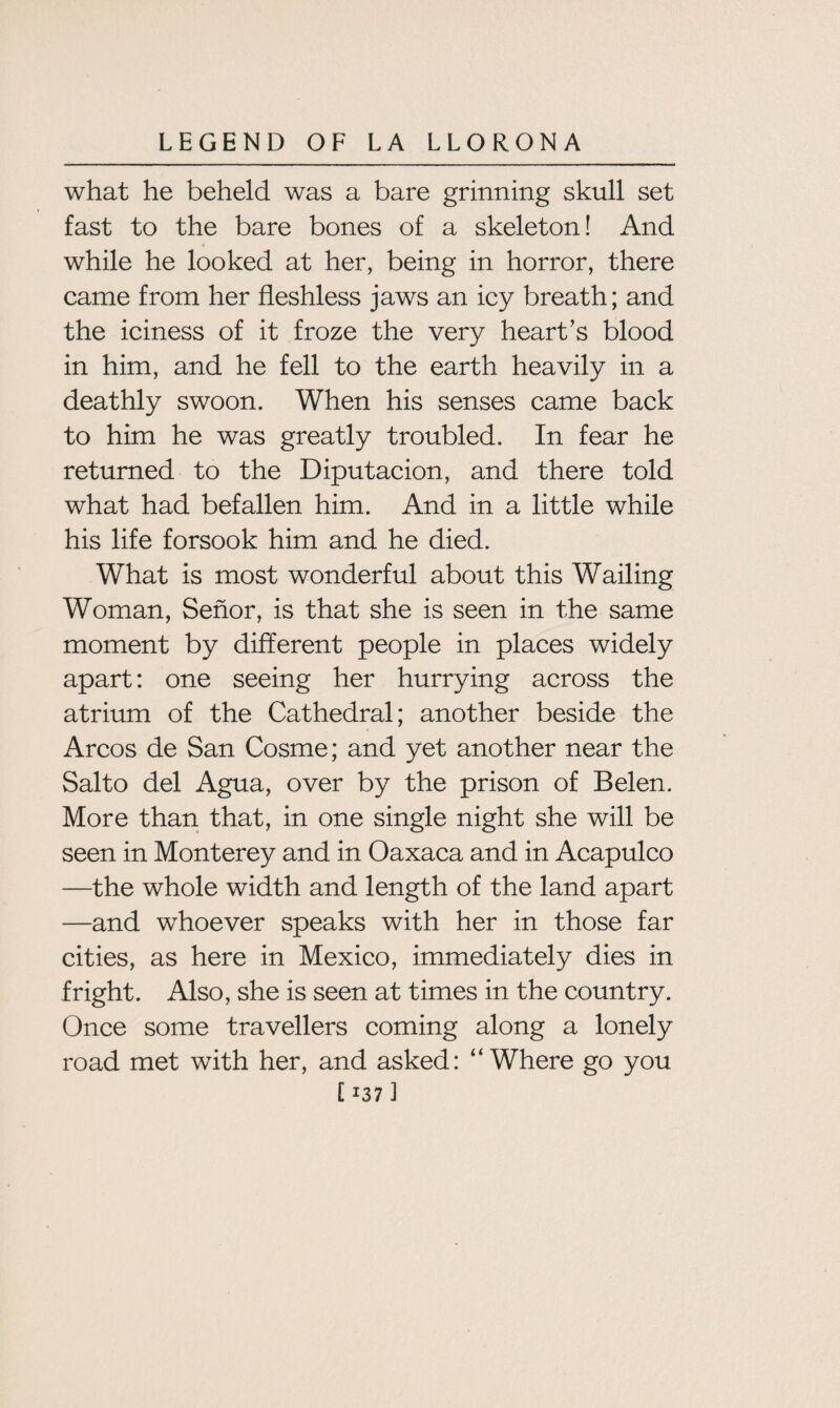 what he beheld was a bare grinning skull set fast to the bare bones of a skeleton! And while he looked at her, being in horror, there came from her fleshless jaws an icy breath; and the iciness of it froze the very heart’s blood in him, and he fell to the earth heavily in a deathly swoon. When his senses came back to him he was greatly troubled. In fear he returned to the Diputacion, and there told what had befallen him. And in a little while his life forsook him and he died. What is most wonderful about this Wailing Woman, Senor, is that she is seen in the same moment by different people in places widely apart: one seeing her hurrying across the atrium of the Cathedral; another beside the Arcos de San Cosme; and yet another near the Salto del Agua, over by the prison of Belen. More than that, in one single night she will be seen in Monterey and in Oaxaca and in Acapulco —the whole width and length of the land apart —and whoever speaks with her in those far cities, as here in Mexico, immediately dies in fright. Also, she is seen at times in the country. Once some travellers coming along a lonely road met with her, and asked: “Where go you