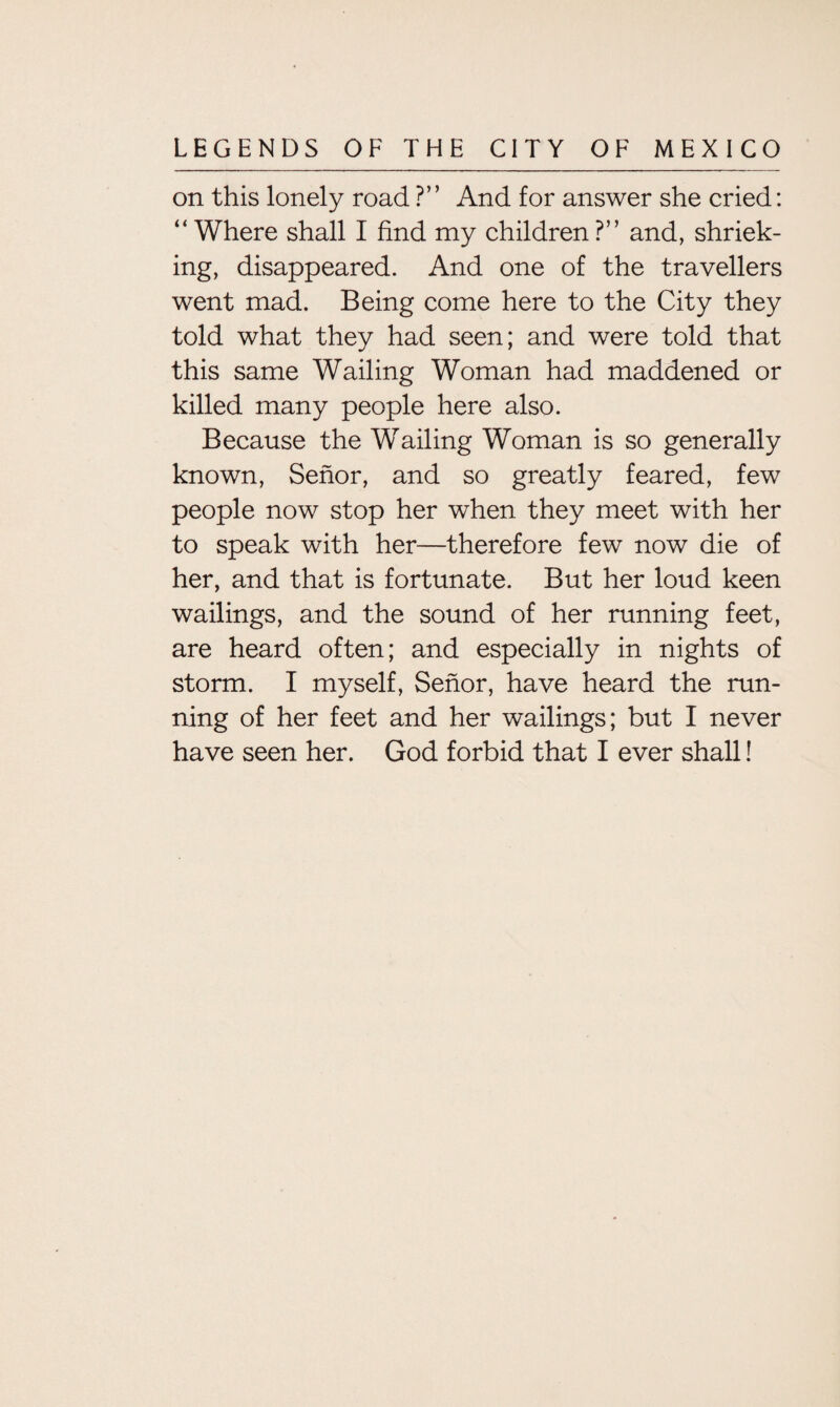 on this lonely road ?” And for answer she cried: “ Where shall I find my children ?” and, shriek¬ ing, disappeared. And one of the travellers went mad. Being come here to the City they told what they had seen; and were told that this same Wailing Woman had maddened or killed many people here also. Because the W7ailing Woman is so generally known, Senor, and so greatly feared, few people now stop her when they meet with her to speak with her—therefore few now die of her, and that is fortunate. But her loud keen wailings, and the sound of her running feet, are heard often; and especially in nights of storm. I myself, Senor, have heard the run¬ ning of her feet and her wailings; but I never have seen her. God forbid that I ever shall!