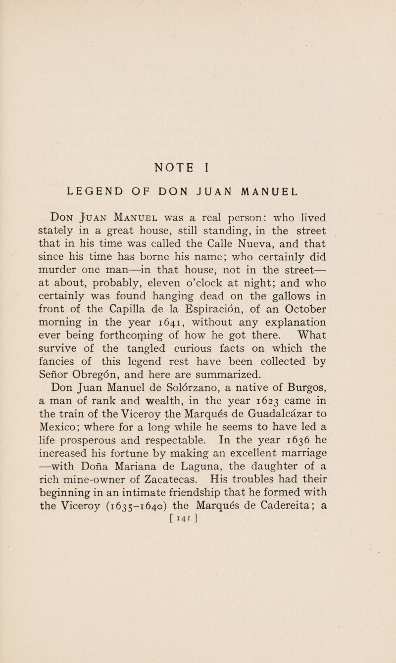 NOTE I LEGEND OF DON JUAN MANUEL Don Juan Manuel was a real person: who lived stately in a great house, still standing, in the street that in his time was called the Calle Nueva, and that since his time has borne his name; who certainly did murder one man—in that house, not in the street— at about, probably, eleven o’clock at night; and who certainly was found hanging dead on the gallows in front of the Cap ilia de la Espiracion, of an October morning in the year 1641, without any explanation ever being forthcorning of how he got there. What survive of the tangled curious facts on which the fancies of this legend rest have been collected by Senor Obregdn, and here are summarized. Don Juan Manuel de Solorzano, a native of Burgos, a man of rank and wealth, in the year 1623 came in the train of the Viceroy the Marques de Guadalcazar to Mexico; where for a long while he seems to have led a life prosperous and respectable. In the year 1636 he increased his fortune by making an excellent marriage —with Dona Mariana de Laguna, the daughter of a rich mine-owner of Zacatecas. His troubles had their beginning in an intimate friendship that he formed with the Viceroy (1635-1640) the Marques de Cadereita; a [ I4I ]