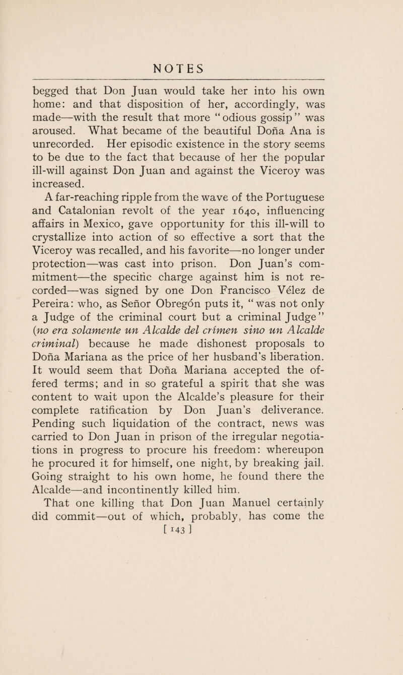 begged that Don Juan would take her into his own home: and that disposition of her, accordingly, was made—with the result that more “odious gossip” was aroused. What became of the beautiful Doha Ana is unrecorded. Her episodic existence in the story seems to be due to the fact that because of her the popular ill-will against Don Juan and against the Viceroy was increased. A far-reaching ripple from the wave of the Portuguese and Catalonian revolt of the year 1640, influencing affairs in Mexico, gave opportunity for this ill-will to crystallize into action of so effective a sort that the Viceroy was recalled, and his favorite—no longer under protection—was cast into prison. Don Juan’s com¬ mitment—the specific charge against him is not re¬ corded—was signed by one Don Francisco Velez de Pereira: who, as Senor Obregon puts it, “was not only a Judge of the criminal court but a criminal Judge ” (no era solamente un Alcalde del crimen sino un Alcalde criminal) because he made dishonest proposals to Doha Mariana as the price of her husband’s liberation. It would seem that Doha Mariana accepted the of¬ fered terms; and in so grateful a spirit that she was content to wait upon the Alcalde’s pleasure for their complete ratification by Don Juan’s deliverance. Pending such liquidation of the contract, news was carried to Don Juan in prison of the irregular negotia¬ tions in progress to procure his freedom: whereupon he procured it for himself, one night, by breaking jail. Going straight to his own home, he found there the Alcalde—and incontinently killed him. That one killing that Don Juan Manuel certainly did commit—out of which, probably, has come the
