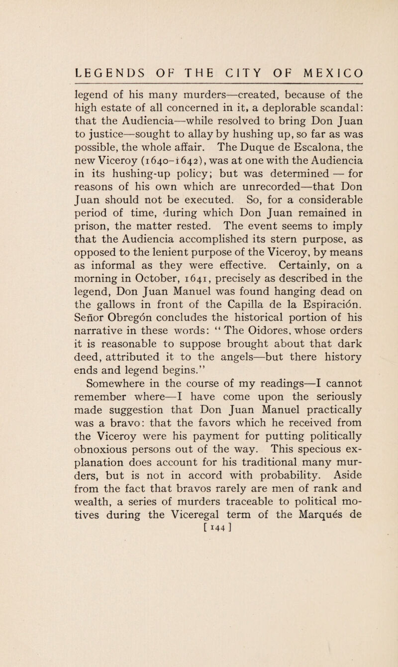 legend of his many murders—created, because of the high estate of all concerned in it, a deplorable scandal: that the Audiencia—while resolved to bring Don Juan to justice—sought to allay by hushing up, so far as was possible, the whole affair. The Duque de Escalona, the new Viceroy (1640-1642), was at one with the Audiencia in its hushing-up policy; but was determined — for reasons of his own which are unrecorded—that Don Juan should not be executed. So, for a considerable period of time, during which Don Juan remained in prison, the matter rested. The event seems to imply that the Audiencia accomplished its stern purpose, as opposed to the lenient purpose of the Viceroy, by means as informal as they were effective. Certainly, on a morning in October, 1641, precisely as described in the legend, Don Juan Manuel was found hanging dead on the gallows in front of the Capilla de la Espiracion. Senor Obregon concludes the historical portion of his narrative in these words: “The Oidores, whose orders it is reasonable to suppose brought about that dark deed, attributed it to the angels—but there history ends and legend begins.” Somewhere in the course of my readings—I cannot remember where—I have come upon the seriously made suggestion that Don Juan Manuel practically was a bravo: that the favors which he received from the Viceroy were his payment for putting politically obnoxious persons out of the way. This specious ex¬ planation does account for his traditional many mur¬ ders, but is not in accord with probability. Aside from the fact that bravos rarely are men of rank and wealth, a series of murders traceable to political mo¬ tives during the Viceregal term of the Marques de
