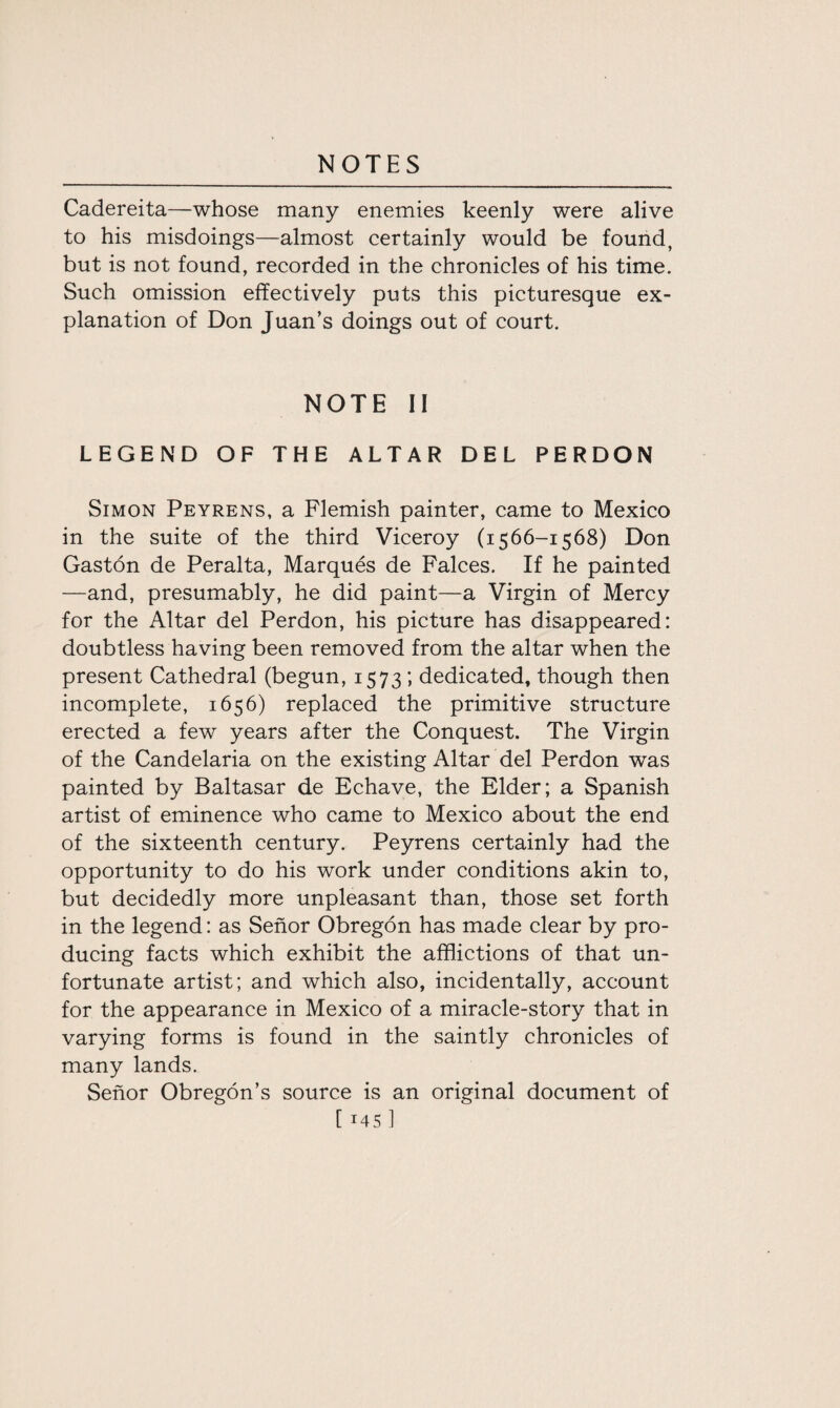 Cadereita—whose many enemies keenly were alive to his misdoings—almost certainly would be found, but is not found, recorded in the chronicles of his time. Such omission effectively puts this picturesque ex¬ planation of Don Juan’s doings out of court. NOTE II LEGEND OF THE ALTAR DEL PERDON Simon Peyrens, a Flemish painter, came to Mexico in the suite of the third Viceroy (1566-1568) Don Gaston de Peralta, Marques de Falces. If he painted —and, presumably, he did paint—a Virgin of Mercy for the Altar del Perdon, his picture has disappeared: doubtless having been removed from the altar when the present Cathedral (begun, 1573; dedicated, though then incomplete, 1656) replaced the primitive structure erected a few years after the Conquest. The Virgin of the Candelaria on the existing Altar del Perdon was painted by Baltasar de Echave, the Elder; a Spanish artist of eminence who came to Mexico about the end of the sixteenth century. Peyrens certainly had the opportunity to do his work under conditions akin to, but decidedly more unpleasant than, those set forth in the legend: as Senor Obregon has made clear by pro¬ ducing facts which exhibit the afflictions of that un¬ fortunate artist; and which also, incidentally, account for the appearance in Mexico of a miracle-story that in varying forms is found in the saintly chronicles of many lands. Senor Obregon’s source is an original document of