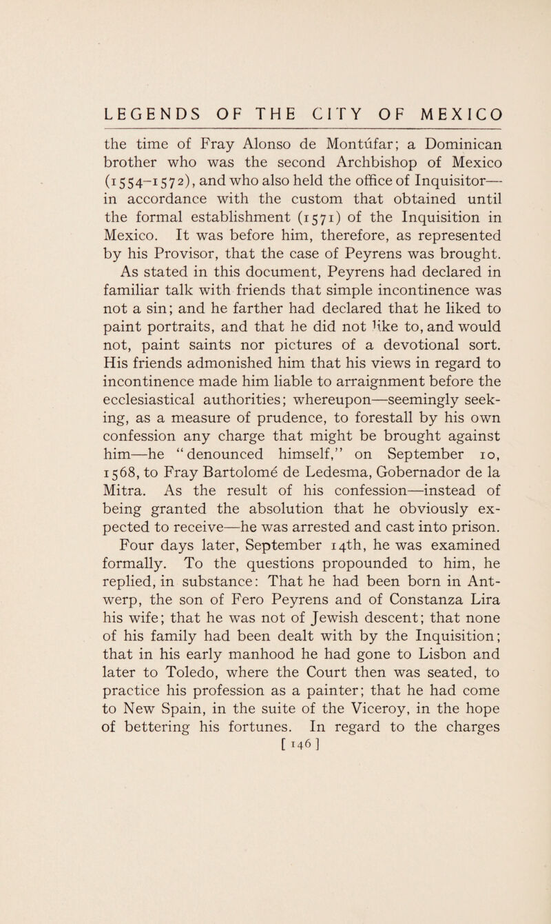 the time of Fray Alonso de Montufar; a Dominican brother who was the second Archbishop of Mexico (1554-1572), and who also held the office of Inquisitor— in accordance with the custom that obtained until the formal establishment (1571) of the Inquisition in Mexico. It was before him, therefore, as represented by his Provisor, that the case of Peyrens was brought. As stated in this document, Peyrens had declared in familiar talk with friends that simple incontinence was not a sin; and he farther had declared that he liked to paint portraits, and that he did not hke to, and would not, paint saints nor pictures of a devotional sort. His friends admonished him that his views in regard to incontinence made him liable to arraignment before the ecclesiastical authorities; whereupon—seemingly seek¬ ing, as a measure of prudence, to forestall by his own confession any charge that might be brought against him—he “denounced himself,” on September 10, 1568, to Fray Bartolome de Ledesma, Gobernador de la Mitra. As the result of his confession—instead of being granted the absolution that he obviously ex¬ pected to receive—he was arrested and cast into prison. Four days later, September 14th, he was examined formally. To the questions propounded to him, he replied, in substance: That he had been born in Ant¬ werp, the son of Fero Peyrens and of Constanza Lira his wife; that he was not of Jewish descent; that none of his family had been dealt with by the Inquisition; that in his early manhood he had gone to Lisbon and later to Toledo, where the Court then was seated, to practice his profession as a painter; that he had come to New Spain, in the suite of the Viceroy, in the hope of bettering his fortunes. In regard to the charges