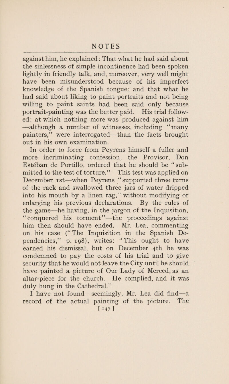 against him, he explained: That what he had said about the sinlessness of simple incontinence had been spoken lightty in friendly talk, and, moreover, very well might have been misunderstood because of his imperfect knowledge of the Spanish tongue; and that what he had said about liking to paint portraits and not being willing to paint saints had been said only because portrait-painting was the better paid. His trial follow¬ ed : at which nothing more was produced against him —although a number of witnesses, including “many painters,” were interrogated—than the facts brought out in his own examination. In order to force from Peyrens himself a fuller and more incriminating confession, the Pro visor, Don Esteban de Portillo, ordered that he should be “sub¬ mitted to the test of torture.” This test was applied on December ist—when Peyrens “supported three turns of the rack and swallowed three jars of water dripped into his mouth by a linen rag,” without modifying or enlarging his previous declarations. By the rules of the game—he having, in the jargon of the Inquisition, “conquered his torment”—the proceedings against him then should have ended. Mr. Lea, commenting on his case (“The Inquisition in the Spanish De¬ pendencies,” p. 198), writes: “This ought to have earned his dismissal, but on December 4th he was condemned to pay the costs of his trial and to give security that he would not leave the City until he should have painted a picture of Our Lady of Merced, as an altar-piece for the church. He complied, and it was duly hung in the Cathedral.” I have not found—seemingly, Mr. Lea did find—a record of the actual painting of the picture. The
