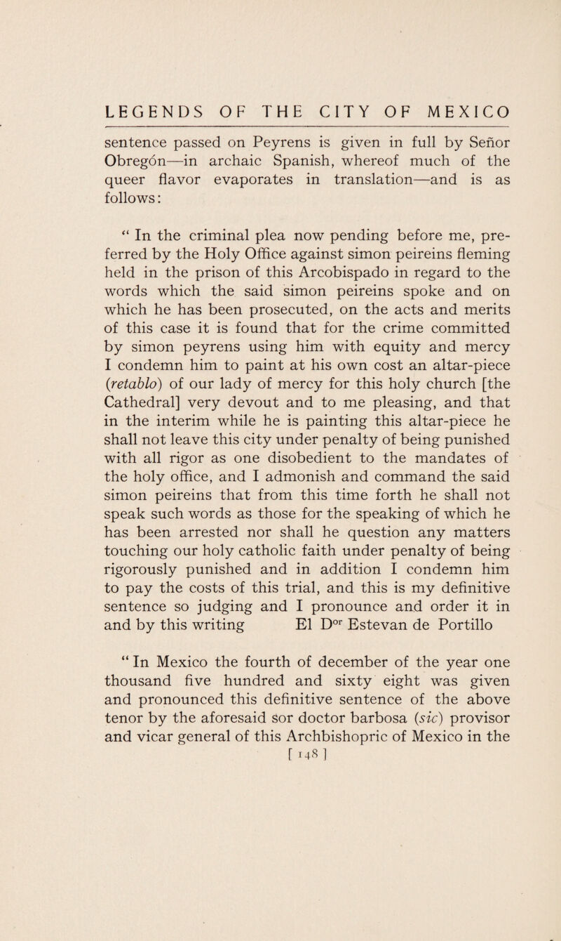 sentence passed on Peyrens is given in full by Senor Obregon—in archaic Spanish, whereof much of the queer flavor evaporates in translation—and is as follows: “ In the criminal plea now pending before me, pre¬ ferred by the Holy Office against simon peireins fleming held in the prison of this Arcobispado in regard to the words which the said simon peireins spoke and on which he has been prosecuted, on the acts and merits of this case it is found that for the crime committed by simon peyrens using him with equity and mercy I condemn him to paint at his own cost an altar-piece (retablo) of our lady of mercy for this holy church [the Cathedral] very devout and to me pleasing, and that in the interim while he is painting this altar-piece he shall not leave this city under penalty of being punished with all rigor as one disobedient to the mandates of the holy office, and I admonish and command the said simon peireins that from this time forth he shall not speak such words as those for the speaking of which he has been arrested nor shall he question any matters touching our holy catholic faith under penalty of being rigorously punished and in addition I condemn him to pay the costs of this trial, and this is my definitive sentence so judging and I pronounce and order it in and by this writing El Dor Estevan de Portillo “ In Mexico the fourth of december of the year one thousand five hundred and sixty eight was given and pronounced this definitive sentence of the above tenor by the aforesaid Sor doctor barbosa (sic) provisor and vicar general of this Archbishopric of Mexico in the [148]