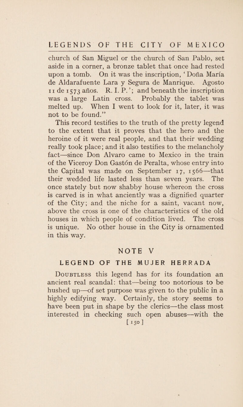 church of San Miguel or the church of San Pablo, set aside in a corner, a bronze tablet that once had rested upon a tomb. On it was the inscription, ‘ Dona Maria de Aldarafuente Lara y Segura de Manrique. Agosto 11 de 1573 anos. R. I. P. ’; and beneath the inscription was a large Latin cross. Probably the tablet was melted up. When I went to look for it, later, it was not to be found.” This record testifies to the truth of the pretty legend to the extent that it proves that the hero and the heroine of it were real people, and that their wedding really took place; and it also testifies to the melancholy fact—since Don Alvaro came to Mexico in the train of the Viceroy Don Gastdn de Peralta, whose entry into the Capital was made on September 17, 1566—that their wedded life lasted less than seven years. The once stately but now shabby house whereon the cross is carved is in what anciently was a dignified quarter of the City; and the niche for a saint, vacant now, above the cross is one of the characteristics of the old houses in which people of condition lived. The cross is unique. No other house in the City is ornamented in this way. NOTE V LEGEND OF THE MUJER HERRADA Doubtless this legend has for its foundation an ancient real scandal: that—being too notorious to be hushed up—of set purpose was given to the public in a highly edifying way. Certainly, the story seems to have been put in shape by the clerics—the class most interested in checking such open abuses—with the [ 15° 1