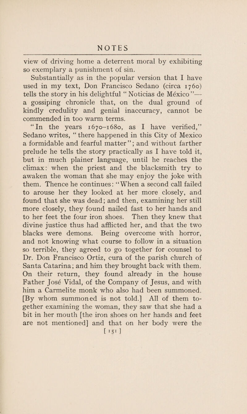 view of driving home a deterrent moral by exhibiting so exemplary a punishment of sin. Substantially as in the popular version that I have used in my text, Don Francisco Sedano (circa 1760) tells the story in his delightful “ Noticias de Mexico — a gossiping chronicle that, on the dual ground of kindly credulity and genial inaccuracy, cannot be commended in too warm terms. “In the years 1670-1680, as I have verified,” Sedano writes, “ there happened in this City of Mexico a formidable and fearful matter”; and without farther prelude he tells the story practically as I have told it, but in much plainer language, until he reaches the climax: when the priest and the blacksmith try to awaken the woman that she may enjoy the joke with them. Thence he continues: “When a second call failed to arouse her they looked at her more closely, and found that she was dead; and then, examining her still more closely, they found nailed fast to her hands and to her feet the four iron shoes. Then they knew that divine justice thus had afflicted her, and that the two blacks were demons. Being overcome with horror, and not knowing what course to follow in a situation so terrible, they agreed to go together for counsel to Dr. Don Francisco Ortiz, cura of the parish church of Santa Catarina; and him they brought back with them. On their return, they found already in the house Father Jose Vidal, of the Company of Jesus, and with him a Carmelite monk who also had been summoned. [By whom summoned is not told.] All of them to¬ gether examining the woman, they saw that she had a bit in her mouth [the iron shoes on her hands and feet are not mentioned] and that on her body wrere the