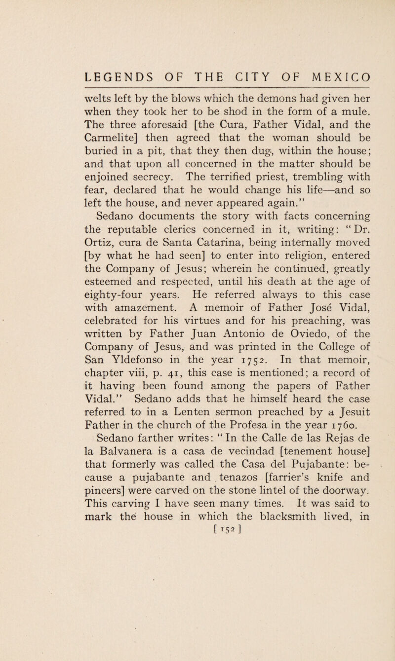 welts left by the blows which the demons had given her when they took her to be shod in the form of a mule. The three aforesaid [the Cura, Father Vidal, and the Carmelite] then agreed that the woman should be buried in a pit, that they then dug, within the house; and that upon all concerned in the matter should be enjoined secrecy. The terrified priest, trembling with fear, declared that he would change his life—and so left the house, and never appeared again.” Sedano documents the story with facts concerning the reputable clerics concerned in it, writing: “Dr. Ortiz, cura de Santa Catarina, being internally moved [by what he had seen] to enter into religion, entered the Company of Jesus; wherein he continued, greatly esteemed and respected, until his death at the age of eighty-four years. He referred always to this case with amazement. A memoir of Father Jose Vidal, celebrated for his virtues and for his preaching, was written by Father Juan Antonio de Oviedo, of the Company of Jesus, and was printed in the College of San Yldefonso in the year 1752. In that memoir, chapter viii, p. 41, this case is mentioned; a record of it having been found among the papers of Father Vidal.” Sedano adds that he himself heard the case referred to in a Lenten sermon preached by a Jesuit Father in the church of the Profesa in the year 1760. Sedano farther writes: “ In the Calle de las Rejas de la Balvanera is a casa de vecindad [tenement house] that formerly was called the Casa del Pujabante: be¬ cause a pujabante and tenazos [farrier’s knife and pincers] were carved on the stone lintel of the doorway. This carving I have seen many times. It was said to mark the house in which the blacksmith lived, in