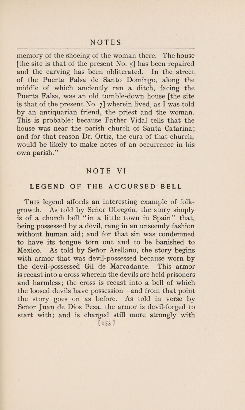 memory of the shoeing of the woman there. The house [the site is that of the present No. 5] has been repaired and the carving has been obliterated. In the street of the Puerta Falsa de Santo Domingo, along the middle of which anciently ran a ditch, facing the Puerta Falsa, was an old tumble-down house [the site is that of the present No. 7] wherein lived, as I was told by an antiquarian friend, the priest and the woman. This is probable: because Father Vidal tells that the house was near the parish church of Santa Catarina; and for that reason Dr. Ortiz, the cura of that church, would be likely to make notes of an occurrence in his own parish.” NOTE VI LEGEND OF THE ACCURSED BELL This legend affords an interesting example of folk- growth. As told by Senor Obregon, the story simply is of a church bell “in a little town in Spain” that, being possessed by a devil, rang in an unseemly fashion without human aid; and for that sin was condemned to have its tongue torn out and to be banished to Mexico. As told by Senor Arellano, the story begins with armor that was devil-possessed because worn by the devil-possessed Gil de Marcadante. This armor is recast into a cross wherein the devils are held prisoners and harmless; the cross is recast into a bell of which the loosed devils have possession—and from that point the story goes on as before. As told in verse by Senor Juan de Dios Peza, the armor is devil-forged to start with; and is charged still more strongly with [ 153 1