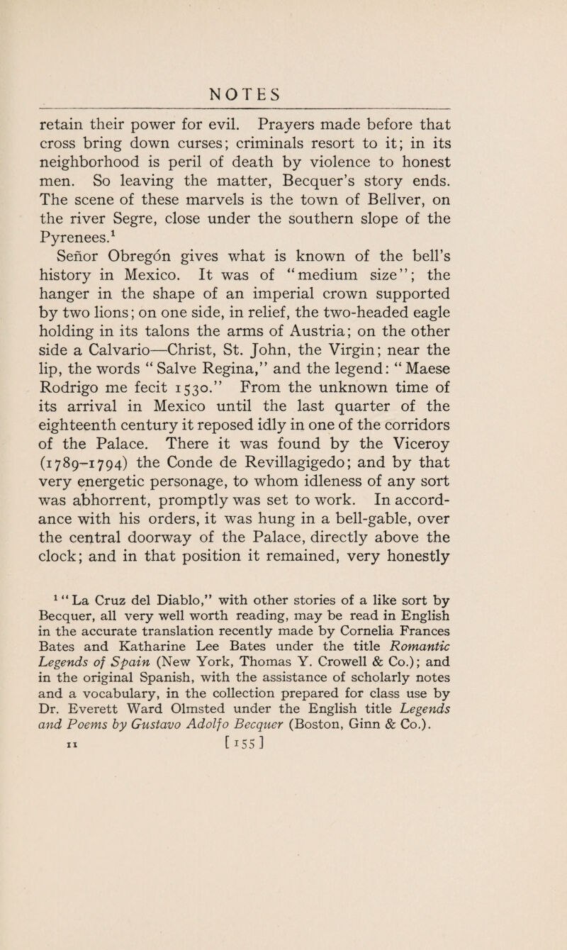 retain their power for evil. Prayers made before that cross bring down curses; criminals resort to it; in its neighborhood is peril of death by violence to honest men. So leaving the matter, Becquer’s story ends. The scene of these marvels is the town of Bellver, on the river Segre, close under the southern slope of the Pyrenees.1 Senor Obregon gives what is known of the bell’s history in Mexico. It was of “medium size”; the hanger in the shape of an imperial crown supported by twTo lions; on one side, in relief, the two-headed eagle holding in its talons the arms of Austria; on the other side a Calvario—Christ, St. John, the Virgin; near the lip, the words “ Salve Regina,” and the legend: “ Maese Rodrigo me fecit 1530.” From the unknown time of its arrival in Mexico until the last quarter of the eighteenth century it reposed idly in one of the corridors of the Palace. There it was found by the Viceroy (1789-1794) the Conde de Revillagigedo; and by that very energetic personage, to whom idleness of any sort was abhorrent, promptly was set to work. In accord¬ ance with his orders, it was hung in a bell-gable, over the central doorway of the Palace, directly above the clock; and in that position it remained, very honestly 1 “ La Cruz del Diablo,” with other stories of a like sort by Becquer, all very well worth reading, may be read in English in the accurate translation recently made by Cornelia Frances Bates and Katharine Lee Bates under the title Romantic Legends of Spain (New York, Thomas Y. Crowell & Co.); and in the original Spanish, with the assistance of scholarly notes and a vocabulary, in the collection prepared for class use by Dr. Everett Ward Olmsted under the English title Legends and Poems by Gustavo Adolfo Becquer (Boston, Ginn & Co.).