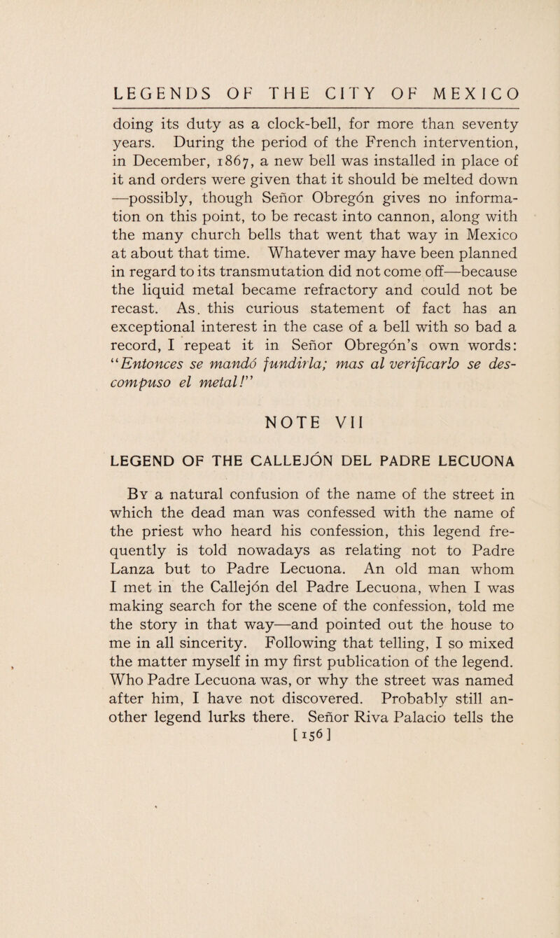 doing its duty as a clock-bell, for more than seventy years. During the period of the French intervention, in December, 1867, a new bell was installed in place of it and orders were given that it should be melted down —possibly, though Senor Obregon gives no informa¬ tion on this point, to be recast into cannon, along with the many church bells that went that way in Mexico at about that time. Whatever may have been planned in regard to its transmutation did not come off—because the liquid metal became refractory and could not be recast. As. this curious statement of fact has an exceptional interest in the case of a bell with so bad a record, I repeat it in Senor Obregon’s own words: “ Entonces se mando fundirla; mas al verificarlo se des- compuso el metal! NOTE VII LEGEND OF THE CALLEJON DEL PADRE LECUONA By a natural confusion of the name of the street in which the dead man was confessed with the name of the priest who heard his confession, this legend fre¬ quently is told nowadays as relating not to Padre Lanza but to Padre Lecuona. An old man whom I met in the Callejon del Padre Lecuona, when I was making search for the scene of the confession, told me the story in that way—and pointed out the house to me in all sincerity. Following that telling, I so mixed the matter myself in my first publication of the legend. Who Padre Lecuona was, or why the street was named after him, I have not discovered. Probably still an¬ other legend lurks there. Senor Riva Palacio tells the [156]