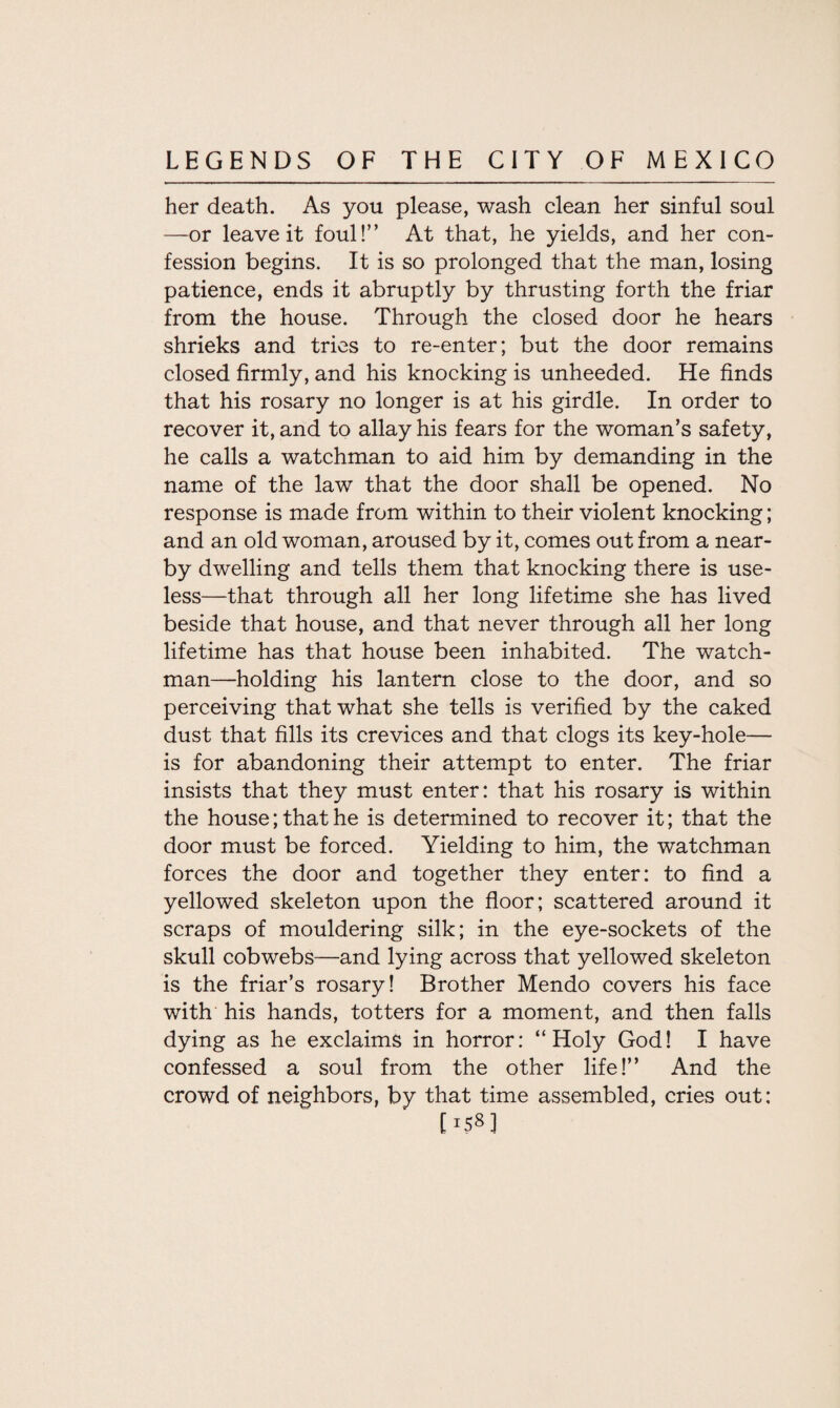 her death. As you please, wash clean her sinful soul —or leave it foul!” At that, he yields, and her con¬ fession begins. It is so prolonged that the man, losing patience, ends it abruptly by thrusting forth the friar from the house. Through the closed door he hears shrieks and tries to re-enter; but the door remains closed firmly, and his knocking is unheeded. He finds that his rosary no longer is at his girdle. In order to recover it, and to allay his fears for the woman’s safety, he calls a watchman to aid him by demanding in the name of the law that the door shall be opened. No response is made from within to their violent knocking; and an old woman, aroused by it, comes out from a near¬ by dwelling and tells them that knocking there is use¬ less—that through all her long lifetime she has lived beside that house, and that never through all her long lifetime has that house been inhabited. The watch¬ man—holding his lantern close to the door, and so perceiving that what she tells is verified by the caked dust that fills its crevices and that clogs its key-hole— is for abandoning their attempt to enter. The friar insists that they must enter: that his rosary is within the house; that he is determined to recover it; that the door must be forced. Yielding to him, the watchman forces the door and together they enter: to find a yellowed skeleton upon the floor; scattered around it scraps of mouldering silk; in the eye-sockets of the skull cobwebs—and lying across that yellowed skeleton is the friar’s rosary! Brother Mendo covers his face with his hands, totters for a moment, and then falls dying as he exclaims in horror: “Holy God! I have confessed a soul from the other life!” And the crowd of neighbors, by that time assembled, cries out: [1583