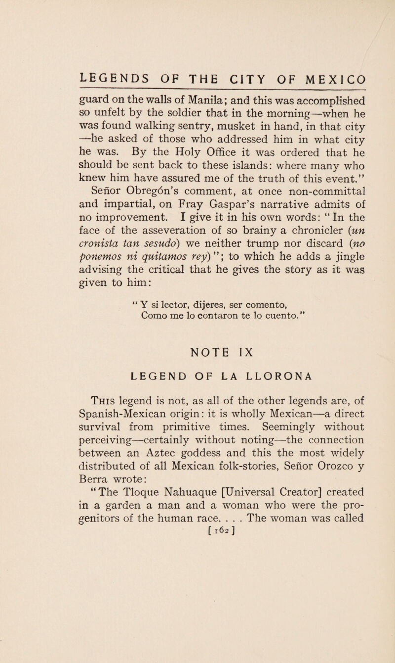 guard on the walls of Manila; and this was accomplished so unfelt by the soldier that in the morning—when he was found walking sentry, musket in hand, in that city —he asked of those who addressed him in what city he was. By the Holy Office it was ordered that he should be sent back to these islands: where many who knew him have assured me of the truth of this event.” Senor Obreg6n’s comment, at once non-committal and impartial, on Fray Gaspar’s narrative admits of no improvement. I give it in his own words: “ In the face of the asseveration of so brainy a chronicler (un cronista tan sesudo) we neither trump nor discard (no ponemos ni quitamos rey) ”; to which he adds a jingle advising the critical that he gives the story as it was given to him: “ Y si lector, dijeres, ser comento, Como me lo contaron te lo cuento. ” NOTE IX LEGEND OF LA LLORONA This legend is not, as all of the other legends are, of Spanish-Mexican origin: it is wholly Mexican—a direct survival from primitive times. Seemingly without perceiving—certainly without noting—the connection between an Aztec goddess and this the most widely distributed of all Mexican folk-stories, Senor Orozco y Berra wrote: “The Tloque Nahuaque [Universal Creator] created in a garden a man and a woman who were the pro¬ genitors of the human race. . . . The woman was called