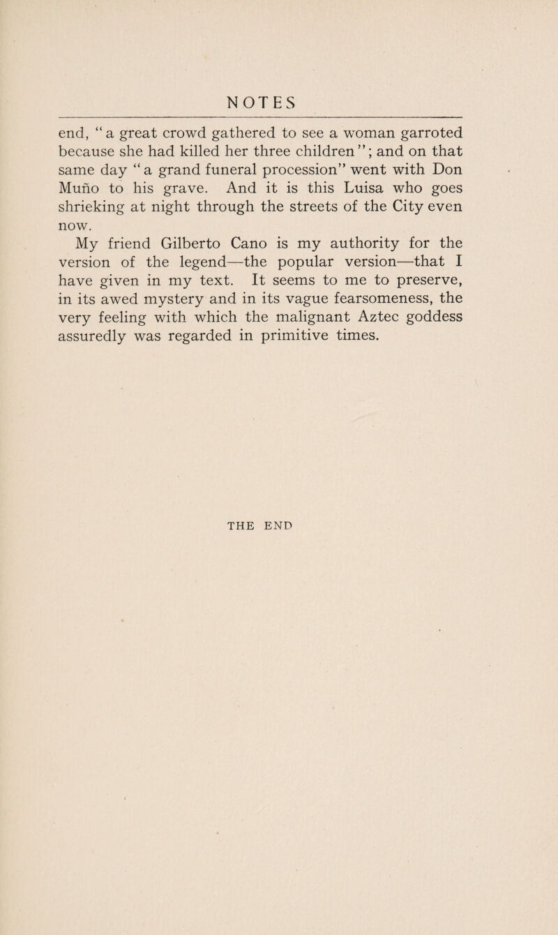 end, “ a great crowd gathered to see a woman garroted because she had killed her three children”; and on that same day “a grand funeral procession” went with Don Muno to his grave. And it is this Luisa who goes shrieking at night through the streets of the City even now. My friend Gilberto Cano is my authority for the version of the legend—the popular version—that I have given in my text. It seems to me to preserve, in its awed mystery and in its vague fearsomeness, the very feeling with which the malignant Aztec goddess assuredly was regarded in primitive times. THE END