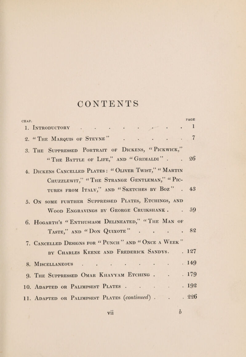 CONTENTS CHAP. 1. Introductory ........ 2. “ The Marquis of Steyne ” ..... 3. The Suppressed Portrait of Dickens, “Pickwick,” “The Battle of Life,” and “Grimaldi” . 4. Dickens Cancelled Plates: “Oliver Twist,” “Martin Chuzzlewit,” “The Strange Gentleman,” “Pic¬ tures from Italy,” and “Sketches by Boz ” 5. On SOME FURTHER SUPPRESSED PLATES, ETCHINGS, AND Wood Engravings by George Cruikshank . 6. Hogarth’s “Enthusiasm Delineated,” “The Man of Taste,” and “Don Quixote” . 7. Cancelled Designs for “ Punch ” and “ Once a Week ” by Charles Keene and Frederick Sandys. 8. Miscellaneous ...•••*• 9. The Suppressed Omar Khayyam Etching . 10. Adapted or Palimpsest Plates . 11. Adapted or Palimpsest Plates (continued) . vii b PAGE 1 7 26 43 59 82 127 149 179 192 226