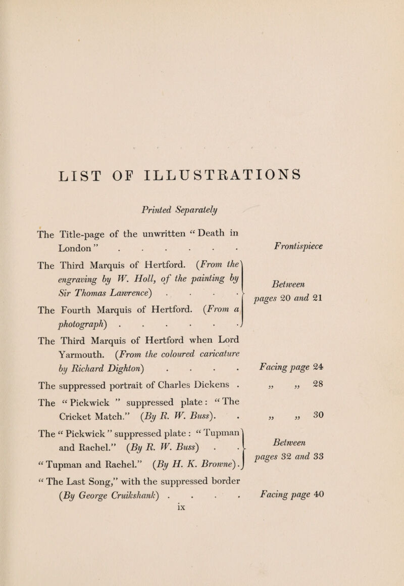 LIST OF ILLUSTRATIONS Printed Separately The Title-page of the unwritten “ Death in London Frontispiece The Third Marquis of Hertford. (From the1 engraving hy W. Holl, of the painting hy Sir Thomas Lawrence) The Fourth Marquis of Hertford. (From a photograph) The Third Marquis of Hertford when Lord Yarmouth. (From the coloured caricature by Richard Dighton) .... Between pages 20 and 21 Facing page 24 The suppressed portrait of Charles Dickens . >) 28 The “ Pickwick ” suppressed plate: “ The Cricket Match.” (By R. W. Buss). The “ Pickwick ” suppressed plate : “ Tupman and Rachel.” (By R. W. Buss) “ Tupman and Rachel.” {By H. K. Browne)^ )9 30 Between pages 32 and 33 “ The Last Song/’ with the suppressed border (By George Cruikshank) . Facing page 40