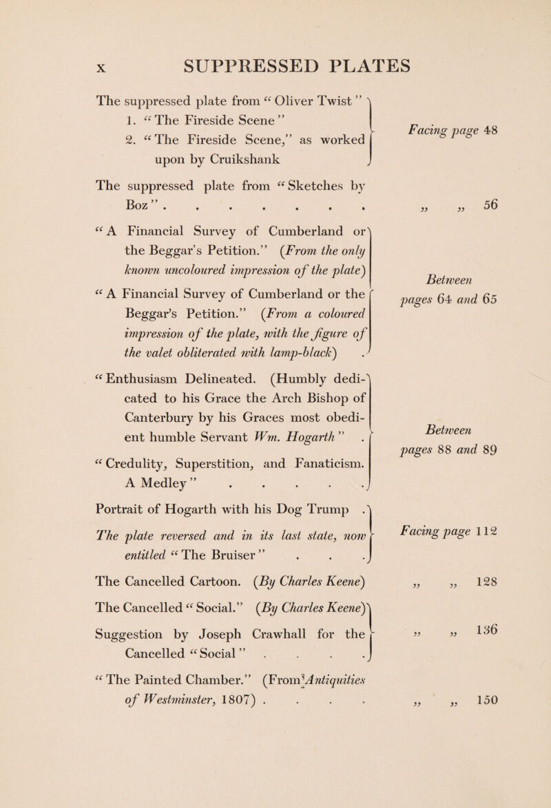 The suppressed plate from “ Oliver Twist ” ' 1. “The Fireside Scene” 2. “ The Fireside Scene/’ as worked upon by Cruikshank The suppressed plate from “Sketches by Boz ••••••• Facing page 48 33 33 56 “ A Financial Survey of Cumberland or' the Beggar’s Petition.” (From the only known uncoloured impression o f the plate) “ A Financial Survey of Cumberland or the Beggar’s Petition.” (From a coloured impression of the plate, with the fgure of the valet obliterated with lamp-black) . ' “ Enthusiasm Delineated. (Humbly dedi-^ cated to his Grace the Arch Bishop of Canterbury by his Graces most obedi¬ ent humble Servant Win. Hogarth ” “ Credulity, Superstition, and Fanaticism. A Medley ” Portrait of Hogarth with his Dog Trump A The plate reversed and in its last state, now r entitled “The Bruiser” . . .J The Cancelled Cartoon. (By Charles Keene) The Cancelled “ Social.” (By Charles Keene)\ Suggestion by Joseph Crawhall for the r Cancelled “Social ” . . . .J “ The Painted Chamber.” (From*.Antiquities of Westminster, 1807) . Between pages 64 and 65 Between pages 88 and 89 Facing page 112 33 33 128 33 33 136 33 33 150