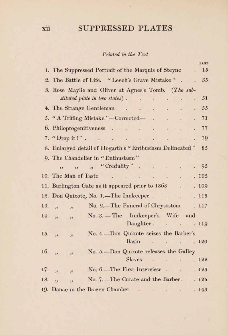 • • Xll SUPPRESSED PLATES Printed in the Text 1. The Suppressed Portrait of the Marquis of Steyne 2. The Battle of Life. “ Leech’s Grave Mistake ” . 3. Rose Maylie and Oliver at Agnes’s Tomb. (The sub¬ stituted plate in two states) ...... 4. The Strange Gentleman ...... 5. “ A Trifling Mistake ”—Corrected— . 6. Philoprogenitiveness ....... 7. “ Drop it! ” . 8. Enlarged detail of Hogarth’s “Enthusiasm Delineated ” 9- The Chandelier in “Enthusiasm” ,, „ „ “ Credulity ” . 10. The Man of Taste ....... 11. Burlington Gate as it appeared prior to 1868 12. Don Quixote, No. 1.—The Innkeeper . 13. )) No. 2.—The Funeral of Chrysostom 14. » No. 3. — The Innkeeper’s Wife and Daughter.... 15. )> » No. 4.—Don Quixote seizes the Barber’s Basin . 16. n No. 5.—Don Quixote releases the Galley Slaves . 17. ;j No. 6.—The First Interview . 18. )) a No. 7.—The Curate and the Barber. 19. Danae in the Brazen Chamber PAGE 15 35 51 55 71 77 79 85 95 105 109 115 117 119 120 122 123 125 . 143