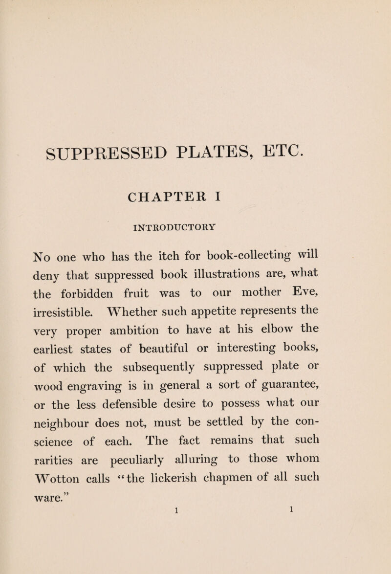 SUPPRESSED PLATES, ETC. CHAPTER I INTRODUCTORY No one who has the itch for book-collecting will deny that suppressed book illustrations are, what the forbidden fruit was to our mother Eve, irresistible. Whether such appetite represents the very proper ambition to have at his elbow the earliest states of beautiful or interesting books, of which the subsequently suppressed plate or wood engraving is in general a sort of guarantee, or the less defensible desire to possess what our neighbour does not, must be settled by the con¬ science of each. The fact remains that such rarities are peculiarly alluring to those whom Wotton calls “the lickerish chapmen of all such ware.”