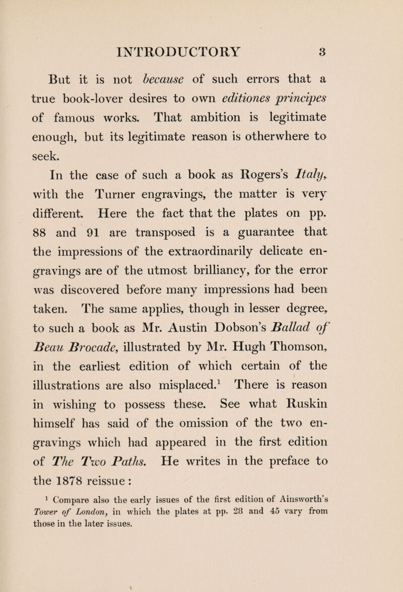 But it is not because of such errors that a true book-lover desires to own editiones principes of famous works. That ambition is legitimate enough, but its legitimate reason is otherwhere to seek. In the case of such a book as Rogers’s Italy, with the Turner engravings, the matter is very different. Here the fact that the plates on pp. 88 and 91 are transposed is a guarantee that the impressions of the extraordinarily delicate en¬ gravings are of the utmost brilliancy, for the error was discovered before many impressions had been taken. The same applies, though in lesser degree* to such a book as Mr. Austin Dobson’s Ballad of Beau Brocade, illustrated by Mr. Hugh Thomson, in the earliest edition of which certain of the illustrations are also misplaced.1 There is reason in wishing to possess these. See what Ruskin himself has said of the omission of the two en¬ gravings which had appeared in the first edition of The Two Paths. He writes in the preface to the 1878 reissue : 1 Compare also the early issues of the first edition of Ainsworth’s Tower of London, in which the plates at pp. 28 and 45 vary from those in the later issues.