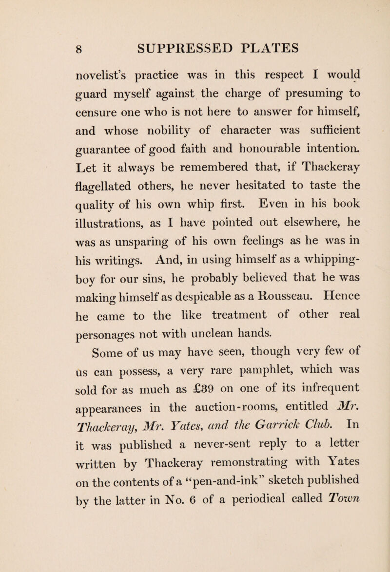 novelist’s practice was in this respect I would guard myself against the charge of presuming to censure one who is not here to answer for himself, and whose nobility of character was sufficient guarantee of good faith and honourable intention. Let it always be remembered that, if Thackeray flagellated others, he never hesitated to taste the quality of his own whip first. Even in his book illustrations, as I have pointed out elsewhere, he was as unsparing of his own feelings as he was in his writings. And, in using himself as a whipping- boy for our sins, he probably believed that he was making himself as despicable as a Rousseau. Hence he came to the like treatment of other real personages not with unclean hands. Some of us may have seen, though very few of us can possess, a very rare pamphlet, which was sold for as much as £39 on one of its infrequent appearances in the auction-rooms, entitled Mr. Thackeray, Mr. Yates, and the Garrick Club. In it was published a never-sent reply to a letter written by Thackeray remonstrating with Yates on the contents of a “pen-and-ink” sketch published by the latter in No. 6 of a periodical called Town