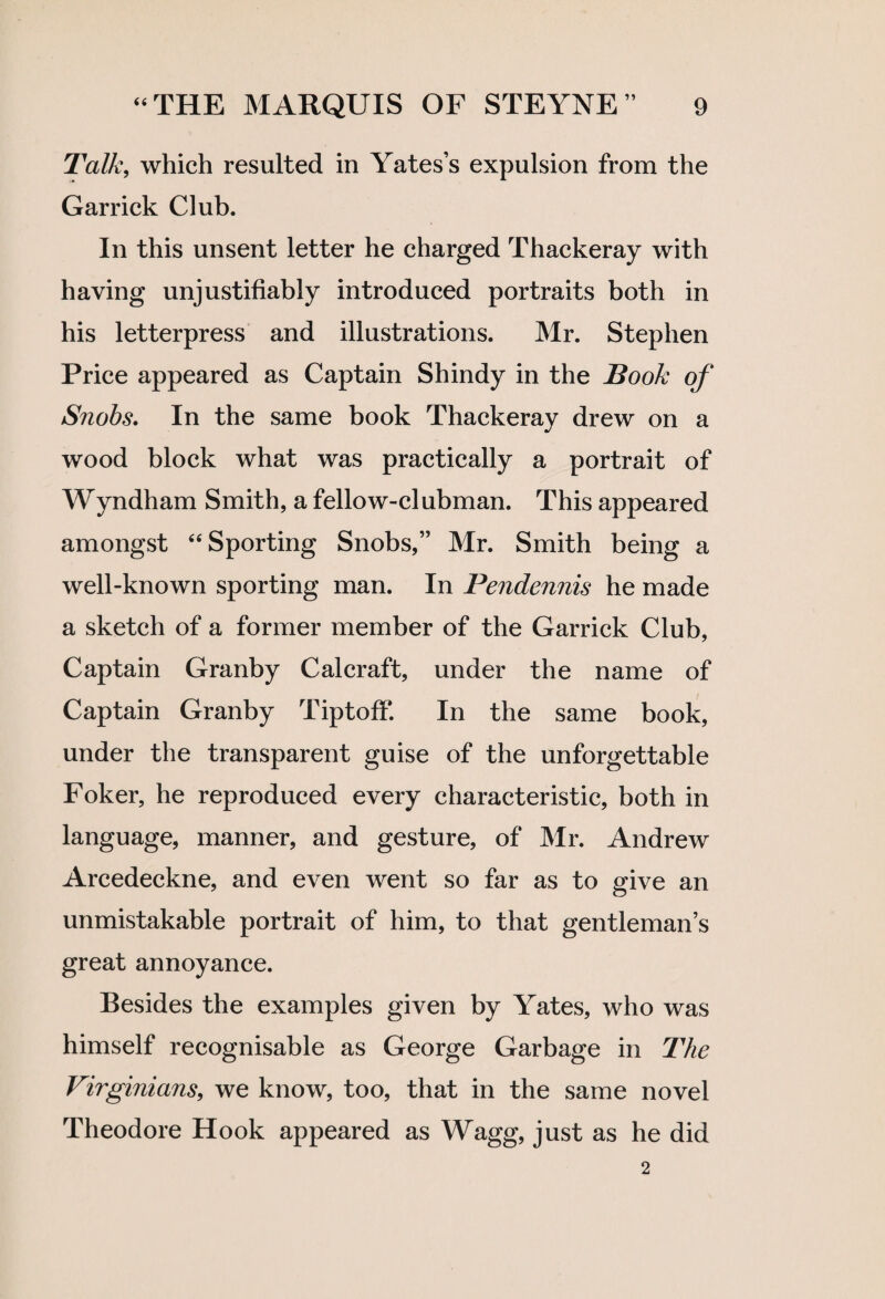 Talk, which resulted in Yates’s expulsion from the Garrick Club. In this unsent letter he charged Thackeray with having unjustifiably introduced portraits both in his letterpress and illustrations. Mr. Stephen Price appeared as Captain Shindy in the Book of Snobs. In the same book Thackeray drew on a wood block what was practically a portrait of Wyndham Smith, a fellow-clubman. This appeared amongst “ Sporting Snobs,” Mr. Smith being a well-known sporting man. In Pendennis he made a sketch of a former member of the Garrick Club, Captain Granby Calcraft, under the name of Captain Granby TiptofF. In the same book, under the transparent guise of the unforgettable Foker, he reproduced every characteristic, both in language, manner, and gesture, of Mr. Andrew Arcedeckne, and even went so far as to give an unmistakable portrait of him, to that gentleman’s great annoyance. Besides the examples given by Yates, who was himself recognisable as George Garbage in The Virginians, we know, too, that in the same novel Theodore Hook appeared as Wagg, just as he did 2