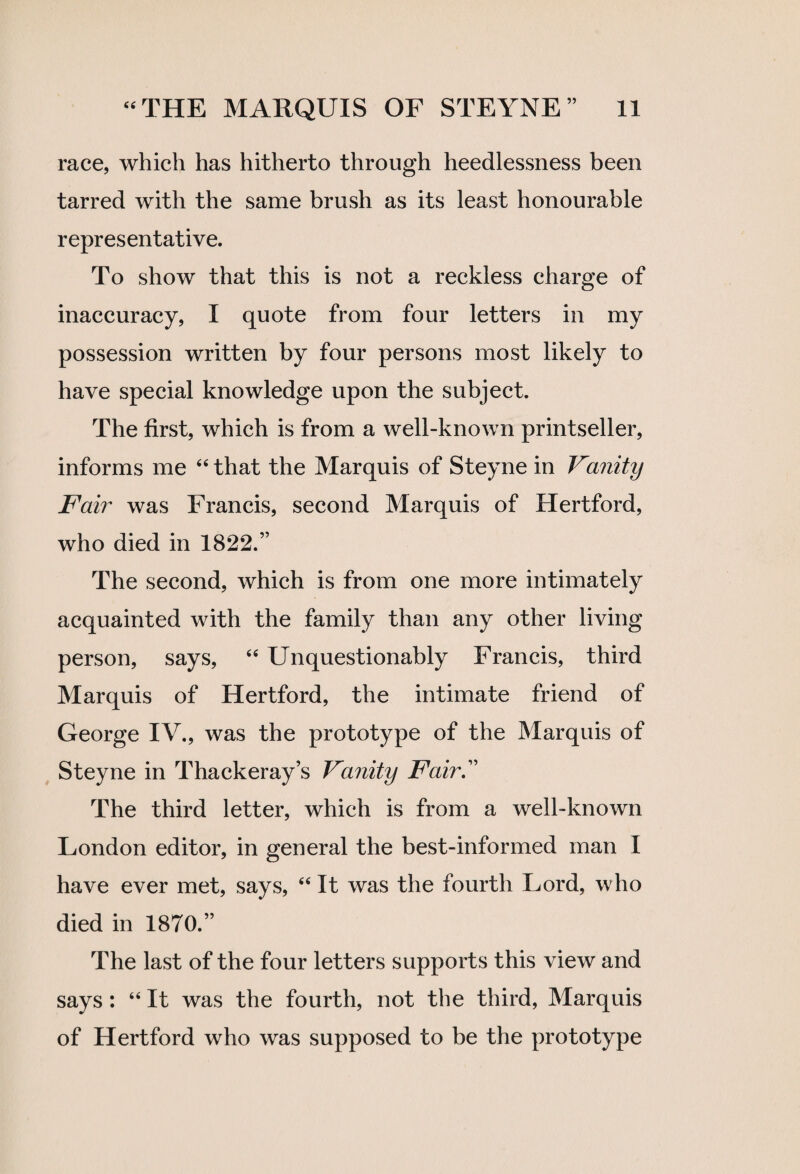 race, which has hitherto through heedlessness been tarred with the same brush as its least honourable representative. To show that this is not a reckless charge of inaccuracy, I quote from four letters in my possession written by four persons most likely to have special knowledge upon the subject. The first, which is from a well-known printseller, informs me “ that the Marquis of Steyne in Vanity Fair was Francis, second Marquis of Hertford, who died in 1822.” The second, which is from one more intimately acquainted with the family than any other living person, says, “ Unquestionably Francis, third Marquis of Hertford, the intimate friend of George IV., was the prototype of the Marquis of Steyne in Thackeray’s Vanity Fair.” The third letter, which is from a well-known London editor, in general the best-informed man I have ever met, says, “ It was the fourth Lord, who died in 1870.” The last of the four letters supports this view and says : “ It was the fourth, not the third, Marquis of Hertford who was supposed to be the prototype