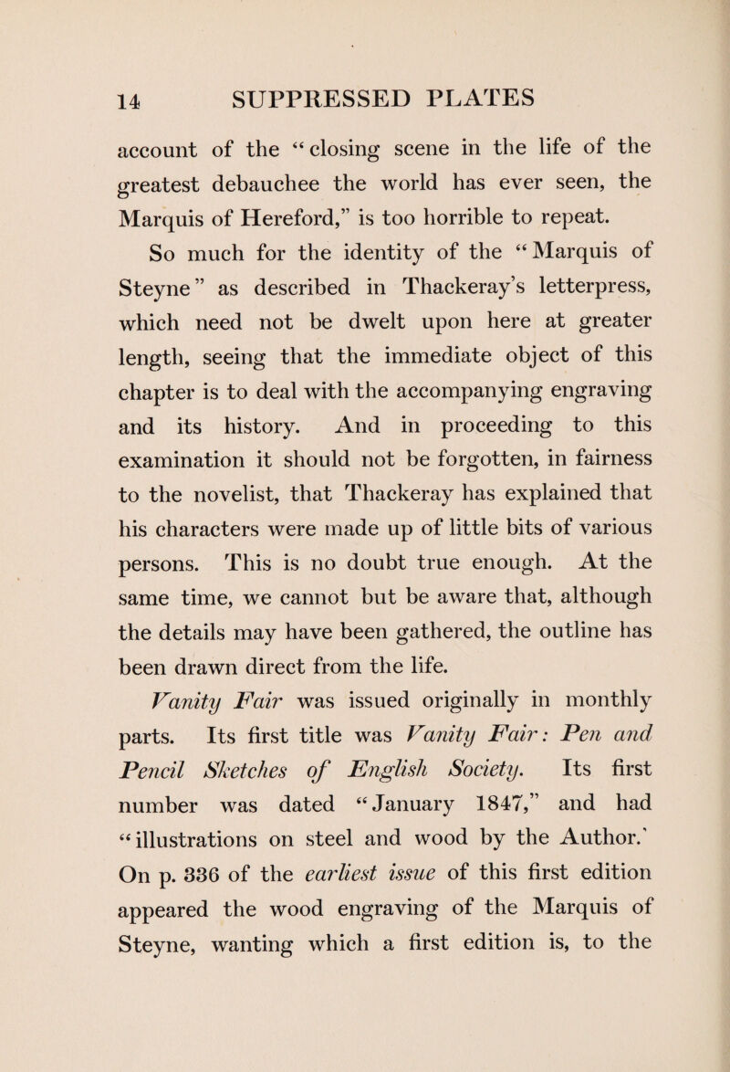 account of the “ closing scene in the life of the greatest debauchee the world has ever seen, the Marquis of Hereford,” is too horrible to repeat. So much for the identity of the “Marquis of Steyne” as described in Thackeray’s letterpress, which need not be dwelt upon here at greater length, seeing that the immediate object of this chapter is to deal with the accompanying engraving and its history. And in proceeding to this examination it should not be forgotten, in fairness to the novelist, that Thackeray has explained that his characters were made up of little bits of various persons. This is no doubt true enough. At the same time, we cannot but be aware that, although the details may have been gathered, the outline has been drawn direct from the life. Vanity Fair was issued originally in monthly parts. Its first title was Vanity Fair: Pen and Pencil Sketches of English Society. Its first number was dated “January 1847,” and had “illustrations on steel and wood by the Author/ On p. 336 of the earliest issue of this first edition appeared the wood engraving of the Marquis of Steyne, wanting which a first edition is, to the