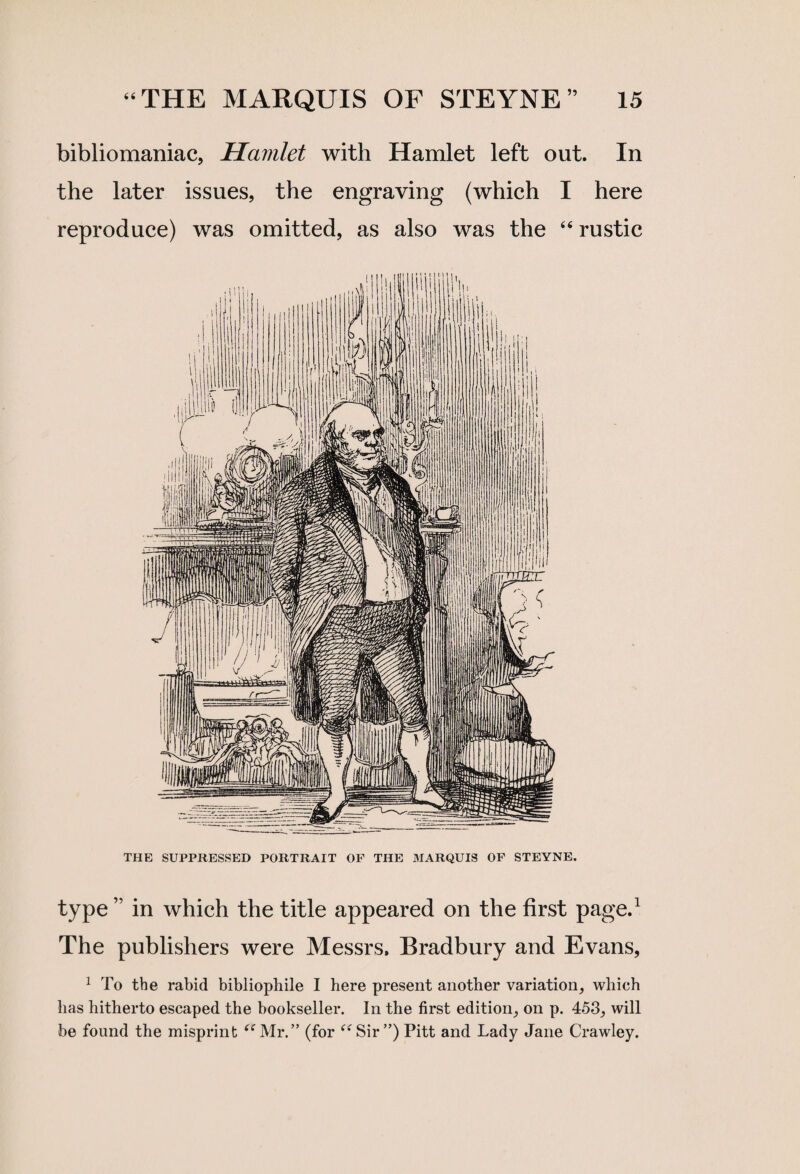 bibliomaniac, Hamlet with Hamlet left out. In the later issues, the engraving (which I here reproduce) was omitted, as also was the “ rustic THE SUPPRESSED PORTRAIT OF THE MARQUIS OF STEYNE. type ” in which the title appeared on the first page.1 The publishers were Messrs. Bradbury and Evans, 1 To the rabid bibliophile I here present another variation, which has hitherto escaped the bookseller. In the first edition, on p. 453, will be found the misprint “Mr.” (for “Sir”) Pitt and Lady Jane Crawley.